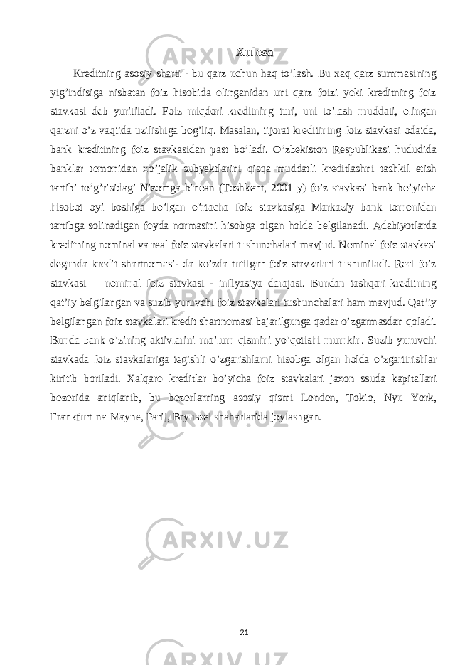 Xulosa Kreditning asosiy sharti - bu qarz uchun haq to’lash. Bu xaq qarz summasining yig’indisiga nisbatan foiz hisobida olinganidan uni qarz foizi yoki kreditning foiz stavkasi deb yuritiladi. Foiz miqdori kreditning turi, uni to’lash muddati, olingan qarzni o’z vaqtida uzilishiga bog’liq. Masalan, tijorat kreditining foiz stavkasi odatda, bank kreditining foiz stavkasidan past bo’ladi. O’zbekiston Respublikasi hududida banklar tomonidan xo’jalik subyektlarini qisqa muddatli kreditlashni tashkil etish tartibi to’g’risidagi Nizomga binoan (Toshkent, 2001 y) foiz stavkasi bank bo’yicha hisobot oyi boshiga bo’lgan o’rtacha foiz stavkasiga Markaziy bank tomonidan tartibga solinadigan foyda normasini hisobga olgan holda belgilanadi. Adabiyotlarda kreditning nominal va real foiz stavkalari tushunchalari mavjud. Nominal foiz stavkasi deganda kredit shartnomasi- da ko’zda tutilgan foiz stavkalari tushuniladi. Real foiz stavkasi ═ nominal foiz stavkasi - inflyasiya darajasi. Bundan tashqari kreditning qat’iy belgilangan va suzib yuruvchi foiz stavkalari tushunchalari ham mavjud. Qat’iy belgilangan foiz stavkalari kredit shartnomasi bajarilgunga qadar o’zgarmasdan qoladi. Bunda bank o’zining aktivlarini ma’lum qismini yo’qotishi mumkin. Suzib yuruvchi stavkada foiz stavkalariga tegishli o’zgarishlarni hisobga olgan holda o’zgartirishlar kiritib boriladi. Xalqaro kreditlar bo’yicha foiz stavkalari jaxon ssuda kapitallari bozorida aniqlanib, bu bozorlarning asosiy qismi London, Tokio, Nyu York, Frankfurt-na-Mayne, Parij, Bryussel shaharlarida joylashgan. 21 