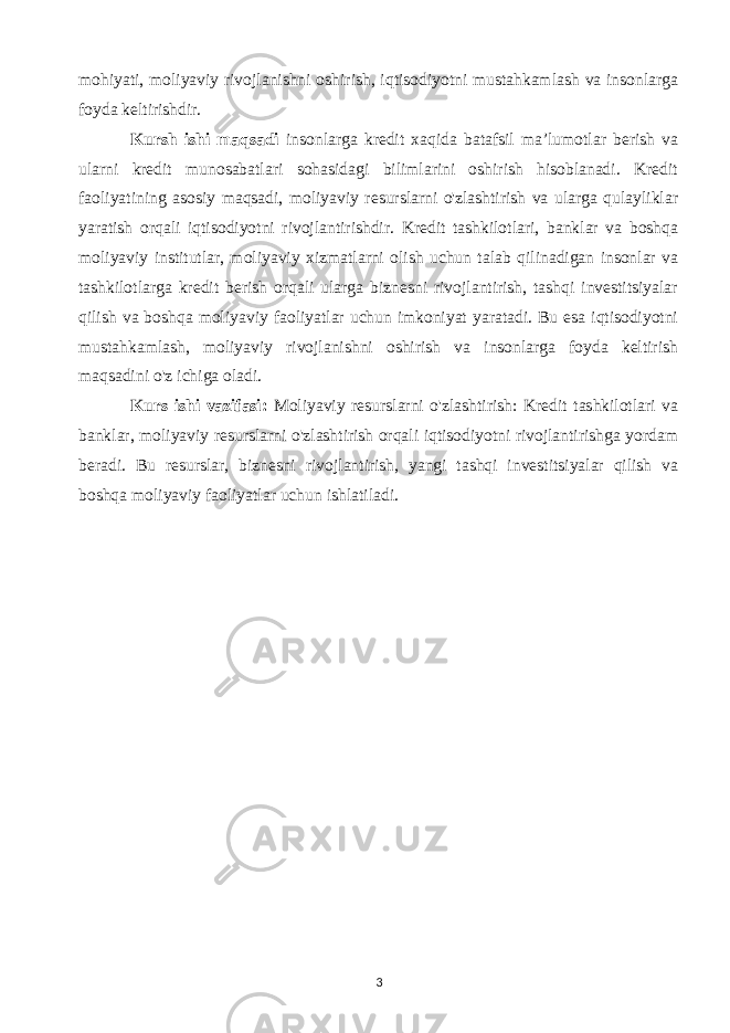 mohiyati, moliyaviy rivojlanishni oshirish, iqtisodiyotni mustahkamlash va insonlarga foyda keltirishdir. Kursh ishi maqsadi insonlarga kredit xaqida batafsil ma’lumotlar berish va ularni kredit munosabatlari sohasidagi bilimlarini oshirish hisoblanadi. Kredit faoliyatining asosiy maqsadi, moliyaviy resurslarni o&#39;zlashtirish va ularga qulayliklar yaratish orqali iqtisodiyotni rivojlantirishdir. Kredit tashkilotlari, banklar va boshqa moliyaviy institutlar, moliyaviy xizmatlarni olish uchun talab qilinadigan insonlar va tashkilotlarga kredit berish orqali ularga biznesni rivojlantirish, tashqi investitsiyalar qilish va boshqa moliyaviy faoliyatlar uchun imkoniyat yaratadi. Bu esa iqtisodiyotni mustahkamlash, moliyaviy rivojlanishni oshirish va insonlarga foyda keltirish maqsadini o&#39;z ichiga oladi. Kurs ishi vazifasi: Moliyaviy resurslarni o&#39;zlashtirish: Kredit tashkilotlari va banklar, moliyaviy resurslarni o&#39;zlashtirish orqali iqtisodiyotni rivojlantirishga yordam beradi. Bu resurslar, biznesni rivojlantirish, yangi tashqi investitsiyalar qilish va boshqa moliyaviy faoliyatlar uchun ishlatiladi. 3 