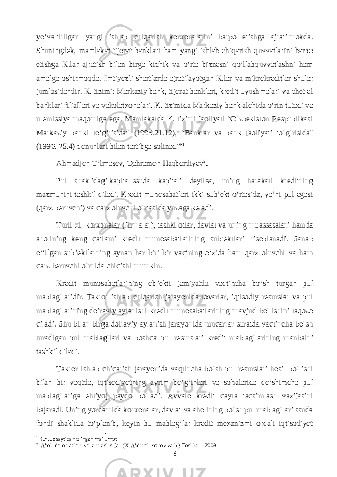 yoʻvaltirilgan yangi ishlab chiqarish korxonalarini barpo etishga ajratilmokda. Shuningdek, mamlakat tijorat banklari ham yangi ishlab chiqarish quvvatlarini barpo etishga K.lar ajratish bilan birga kichik va oʻrta biznesni qoʻllabquvvatlashni ham amalga oshirmoqda. Imtiyozli shartlarda ajratilayotgan K.lar va mikrokreditlar shular jumlasidandir. K. tizimi: Markaziy bank, tijorat banklari, kredit uyushmalari va chet el banklari filiallari va vakolatxonalari. K. tizimida Markaziy bank alohida oʻrin tutadi va u emissiya maqomiga ega. Mamlakatda K. tizimi faoliyati &#34;Oʻzbekiston Respublikasi Markaziy banki toʻgʻrisida&#34; (1995.21.12), &#34;Banklar va bank faoliyati toʻgʻrisida&#34; (1996. 25.4) qonunlari bilan tartibga solinadi” 1 Ahmadjon Oʻlmasov, Qahramon Haqberdiyev 2 . Pul shaklidagi   kapital   ssuda kapitali deyilsa, uning harakati kreditning mazmunini tashkil qiladi. Kredit munosabatlari ikki subʼekt oʻrtasida, yaʼni pul egasi (qarz beruvchi) va qarz oluvchi oʻrtasida yuzaga keladi. Turli xil korxonalar ( firmalar ),   tashkilotlar ,   davlat   va uning muassasalari hamda aholining keng qatlami kredit munosabatlarining subʼektlari hisoblanadi. Sanab oʻtilgan subʼektlarning aynan har biri bir vaqtning oʻzida ham qarz oluvchi va ham qarz beruvchi oʻrnida chiqishi mumkin. Kredit munosabatlarining obʼekti jamiyatda vaqtincha boʻsh turgan pul mablagʻlaridir. Takror ishlab chiqarish jarayonida tovarlar, iqtisodiy resurslar va pul mablagʻlarining doiraviy aylanishi kredit munosabatlarining mavjud boʻlishini taqozo qiladi. Shu bilan birga doiraviy aylanish jarayonida muqarrar suratda vaqtincha boʻsh turadigan pul mablagʻlari va boshqa pul resurslari kredit mablagʻlarining manbaini tashkil qiladi. Takror ishlab chiqarish jarayonida vaqtincha boʻsh pul resurslari hosil boʻlishi bilan bir vaqtda, iqtisodiyotning ayrim boʻgʻinlari va sohalarida qoʻshimcha pul mablagʻlariga ehtiyoj paydo boʻladi. Avvalo kredit qayta taqsimlash vazifasini bajaradi. Uning yordamida korxonalar, davlat va aholining boʻsh pul mablagʻlari ssuda fondi shaklida toʻplanib, keyin bu mablagʻlar kredit mexanizmi orqali iqtisodiyot 1 Kun.uz saytidan olingan ma’lumot 2 .Aholi daromadlari va turmush sifati (X.Abdurahmonov va b.) Toshkent-2009 6 