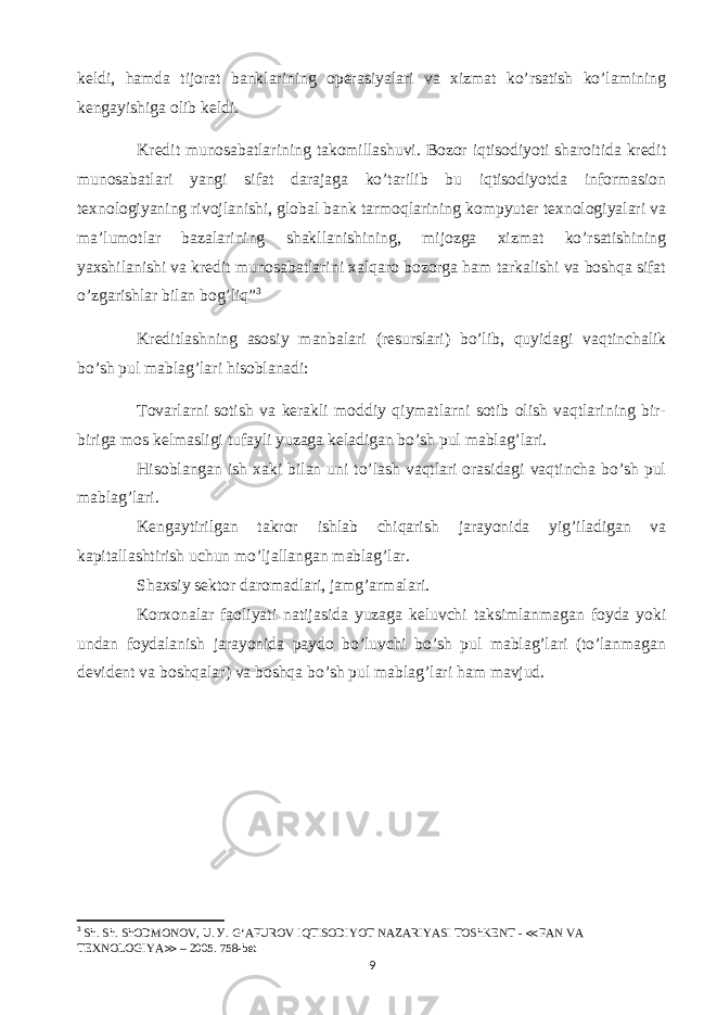 keldi, hamda tijorat banklarining operasiyalari va xizmat ko’rsatish ko’lamining kengayishiga olib keldi. Kredit munosabatlarining takomillashuvi. Bozor iqtisodiyoti sharoitida kredit munosabatlari yangi sifat darajaga ko’tarilib bu iqtisodiyotda informasion texnologiyaning rivojlanishi, global bank tarmoqlarining kompyuter texnologiyalari va ma’lumotlar bazalarining shakllanishining, mijozga xizmat ko’rsatishining yaxshilanishi va kredit munosabatlarini xalqaro bozorga ham tarkalishi va boshqa sifat o’zgarishlar bilan bog’liq” 3 Kreditlashning asosiy manbalari (resurslari) bo’lib, quyidagi vaqtinchalik bo’sh pul mablag’lari hisoblanadi: Tovarlarni sotish va kerakli moddiy qiymatlarni sotib olish vaqtlarining bir- biriga mos kelmasligi tufayli yuzaga keladigan bo’sh pul mablag’lari. Hisoblangan ish xaki bilan uni to’lash vaqtlari orasidagi vaqtincha bo’sh pul mablag’lari. Kengaytirilgan takror ishlab chiqarish jarayonida yig’iladigan va kapitallashtirish uchun mo’ljallangan mablag’lar. Shaxsiy sektor daromadlari, jamg’armalari. Korxonalar faoliyati natijasida yuzaga keluvchi taksimlanmagan foyda yoki undan foydalanish jarayonida paydo bo’luvchi bo’sh pul mablag’lari (to’lanmagan devident va boshqalar) va boshqa bo’sh pul mablag’lari ham mavjud. 3 Sh. Sh. ShODMONOV, U. У. G‘AFUROV IQTISODIYOT NAZARIYASI TOShKENT - ≪ FAN VA TEXNOLOGIYA ≫ – 2005. 758-bet 9 