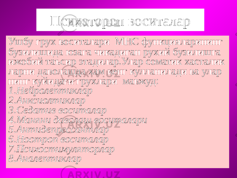 Психотороп воситалар Ушбу грух воситалари МНС функцияларининг бузилишида юзага чикадиган рухий бузилишга ижобий таъсир этадилар.Улар соматик хасталик ларни даволашда хам кенг кулланилади ва улар нинг куйидаги грухлари мавжуд: 1.Нейролептиклар 2.Анксиолтиклар 3.Седатив воситалар 4.Маняни даволаш воситалари 5.Антидепрессантлар 6.Ноотроп воситалар 7.Психостимуляторлар 8.Аналептиклар 