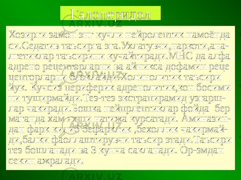 Галоперидол Хозирги замон энг кучли нейролептик намоёнда си.Седатив таъсирга эга.Ухлатувчи,наркоти,ана- лгетиклар таъсирини кучайтиради.МНС да алфа адрено рецепторларни ва айникса дофамин реце цепторларни блоклайди.Холинолитик таъсири йук. Кучсиз периферик адренолитик,кон босими ни туширмайди.Тез-тез экстрапирамид узгарш- лар чакиради.Бошка нейпрлептиклар фойда бер маганда хам яхши натижа курсатади. Аминазин- дан фарк килиб бефарклик ,бехоллик чакирмай- ди,балки фаоллаштирувчи таъсир этади.Таъсири тез бошланади ва 3 кунча сакланади. Ор-змдан секин ажралади. 