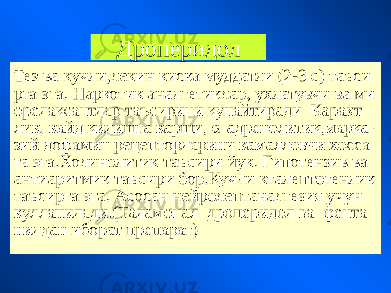 Дроперидол Тез ва кучли,лекин киска муддатли (2-3 с) таъси рга эга. Наркотик аналгетиклар, ухлатувчи ва ми орелаксантлар таъсирини кучайтиради. Карахт- лик, кайд килишга карши, α-адренолитик,марка- зий дофамин рецепторларини камалловчи хосса га эга.Холинолитик таъсири йук. Гипотензив ва антиаритмик таъсири бор.Кучли кталептогенлик таъсирга эга. Асосан нейролептаналгезия учун кулланилади.(Таламонал дроперидол ва фента- нилдан иборат препарат) 