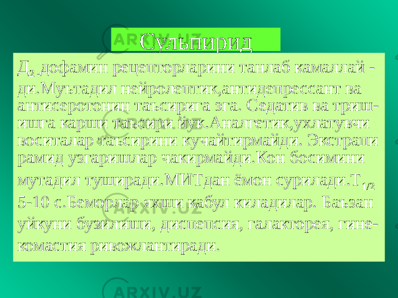 Сульпирид Д 2 - дофамин рецепторларини танлаб камаллай - ди.Муътадил нейролептик,антидепрессант ва антисеротонин таъсирига эга. Седатив ва триш- ишга карши таъсири йук.Аналгетик,ухлатувчи воситалар таъсирини кучайтирмайди. Экстрапи рамид узгаришлар чакирмайди.Кон босимини мутадил туширади.МИТдан ёмон сурилади.Т 1/2 5-10 с.Беморлар яхши кабул киладилар. Баъзан уйкуни бузилиши, диспепсия, галакторея, гине- комастия ривожлантиради. 