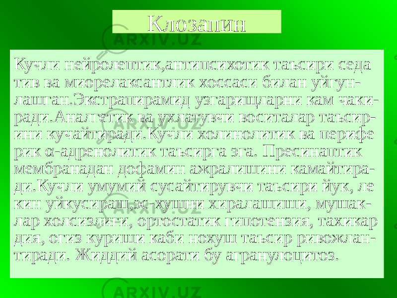 Клозапин Кучли нейролептик,антипсихотик таъсири седа тив ва миорелаксантлик хоссаси билан уйгун- лашган.Экстрапирамид узгарищларни кам чаки- ради.Аналгетик ва ухлатувчи воситалар таъсир- ини кучайтиради.Кучли холинолитик ва перифе рик α-адренолитик таъсирга эга. Пресинаптик мембранадан дофамин ажралишини камайтира- ди.Кучли умумий сусайтирувчи таъсири йук, ле кин уйкусираш,эс-хушни хиралашиши, мушак- лар холсизлиги, ортостатик гипотензия, тахикар дия, огиз куриши каби нохуш таъсир ривожлан- тиради. Жиддий асорати бу агранулоцитоз. 