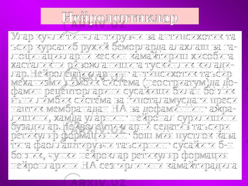 Нейролептиклар Улар кучли тинчлантирувчи ва антипсихотик та ъсир курсатиб рухий беморларда алахлаш ва га- люцинацияларни кескин камайтириш хисобига хасталикни ривожланишига тускинлик килади- лар.Нейролептикларнинг антипсихотик таъсир механизми лимбик система (неостриатум)да до- фамин рецепторларини сусайиши билан боглик яъни лимбик система ва гипоталамусдаги преси наптик мембранадан НА ва дофаминнинг ажра- лишини, хамда уларнинг нейронал сурилишини бузадилар.Нейролептикларни седатив таъсири ретикуляр формациянинг бош мия пустлок кава тига фаоллаштирувчи таъсирнинг сусайиги б-н боглик, чунки нейроклар ретикуляр формация нейронларини НА сезгирлигини камайтирадила 