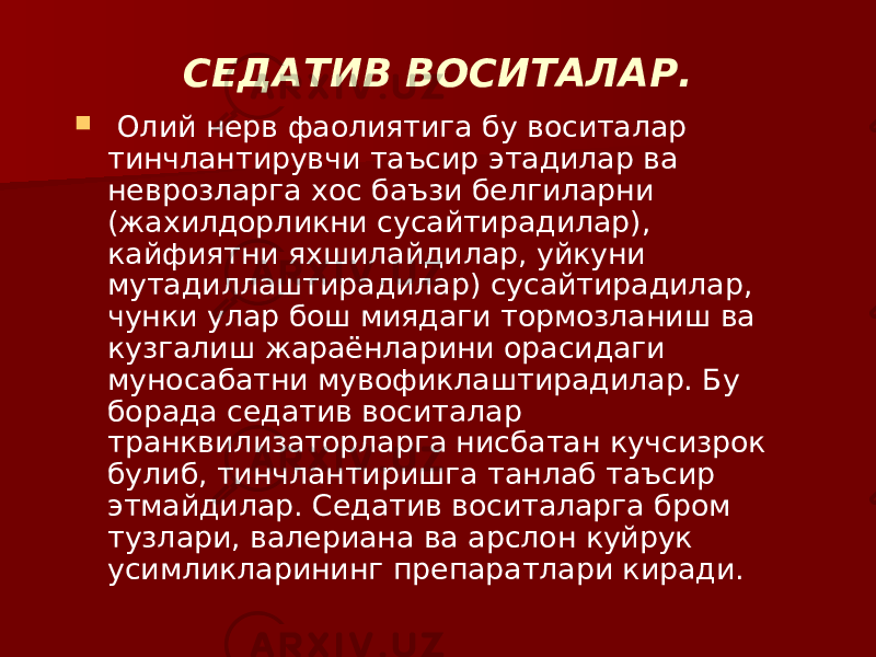 СЕДАТИВ ВОСИТАЛАР.  Олий нерв фаолиятига бу воситалар тинчлантирувчи таъсир этадилар ва неврозларга хос баъзи белгиларни (жахилдорликни сусайтирадилар), кайфиятни яхшилайдилар, уйкуни мутадиллаштирадилар) сусайтирадилар, чунки улар бош миядаги тормозланиш ва кузгалиш жараёнларини орасидаги муносабатни мувофиклаштирадилар. Бу борада седатив воситалар транквилизаторларга нисбатан кучсизрок булиб, тинчлантиришга танлаб таъсир этмайдилар. Седатив воситаларга бром тузлари, валериана ва арслон куйрук усимликларининг препаратлари киради. 