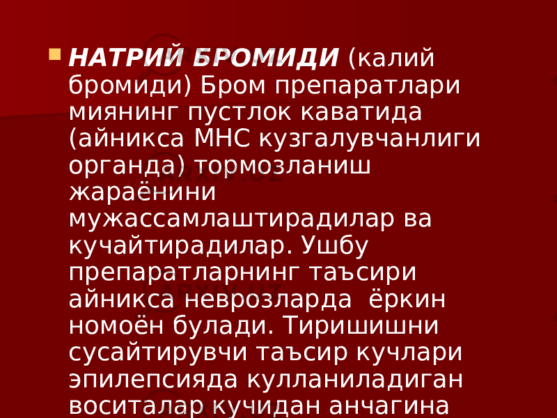  НАТРИЙ БРОМИДИ (калий бромиди) Бром препаратлари миянинг пустлок каватида (айникса МНС кузгалувчанлиги органда) тормозланиш жараёнини мужассамлаштирадилар ва кучайтирадилар. Ушбу препаратларнинг таъсири айникса неврозларда ёркин номоён булади. Тиришишни сусайтирувчи таъсир кучлари эпилепсияда кулланиладиган воситалар кучидан анчагина паст. 