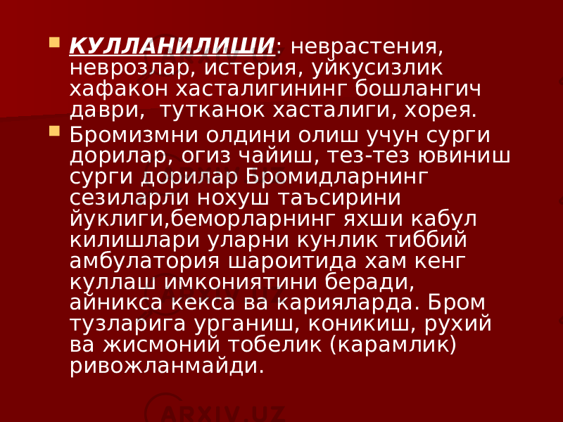  КУЛЛАНИЛИШИ : неврастения, неврозлар, истерия, уйкусизлик хафакон хасталигининг бошлангич даври, тутканок хасталиги, хорея.  Бромизмни олдини олиш учун сурги дорилар, огиз чайиш, тез-тез ювиниш сурги дорилар Бромидларнинг сезиларли нохуш таъсирини йуклиги,беморларнинг яхши кабул килишлари уларни кунлик тиббий амбулатория шароитида хам кенг куллаш имкониятини беради, айникса кекса ва карияларда. Бром тузларига урганиш, коникиш, рухий ва жисмоний тобелик (карамлик) ривожланмайди. 