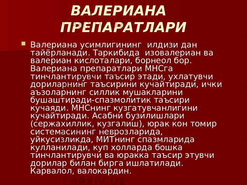 ВАЛЕРИАНА ПРЕПАРАТЛАРИ  Валериана усимлигининг илдизи дан тайёрланади. Таркибида изовалериан ва валериан кислоталари, борнеол бор. Валериана препаратлари МНСга тинчлантирувчи таъсир этади, ухлатувчи дориларнинг таъсирини кучайтиради, ички аъзоларнинг силлик мушакларини бушаштиради-спазмолитик таъсири кучаяди. МНСнинг кузгатувчанлигини кучайтиради. Асабни бузилишлари (сержахиллик, кузгалиш), юрак кон томир системасининг неврозларида, уйкусизликда, МИТнинг спазмларида кулланилади, куп холларда бошка тинчлантирувчи ва юракка таъсир этувчи дорилар билан бирга ишлатилади. Карвалол, валокардин. 