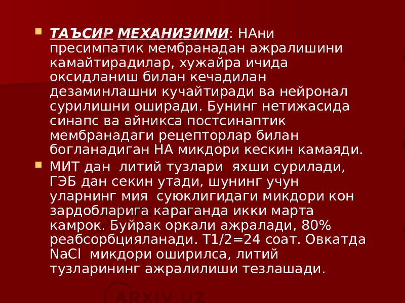  ТАЪСИР МЕХАНИЗИМИ : НАни пресимпатик мембранадан ажралишини камайтирадилар, хужайра ичида оксидланиш билан кечадилан дезаминлашни кучайтиради ва нейронал сурилишни оширади. Бунинг нетижасида синапс ва айникса постсинаптик мембранадаги рецепторлар билан богланадиган НА микдори кескин камаяди.  МИТ дан литий тузлари яхши сурилади, ГЭБ дан секин утади, шунинг учун уларнинг мия суюклигидаги микдори кон зардобларига караганда икки марта камрок. Буйрак оркали ажралади, 80% реабсорбцияланади. Т1/2=24 соат. Овкатда NaCl микдори оширилса, литий тузларининг ажралилиши тезлашади. 