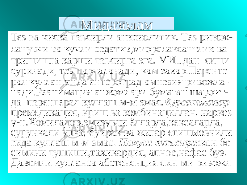 Мидазолам Тез ва киска таъсирли анксиолитик. Тез ривож- ланувчи ва кучли седатив,миорелаксантлик ва тришишга карши таъсирга эга. МИТдан яхши сурилади, тез парчаланади, кам захар.Паренте- рал кулланганда антероград амнезия ривожла- нади.Реанимация анжомлари бумаган шароит- да парентерал куллаш м-м эмас. Курсатмалар премедикация, криш ва комбинациялан. наркоз у-н.Хомиладор,эмизувчи ёлларда,кексаларда, сурункали упка, буйрак ва жигар етишмовчили гида куллаш м-м эмас. Нохуш таъсири :кон бо симини тушиши,тахикардия, апное,нафас буз. Давомли кулланса абстененция син-ми ривожл 