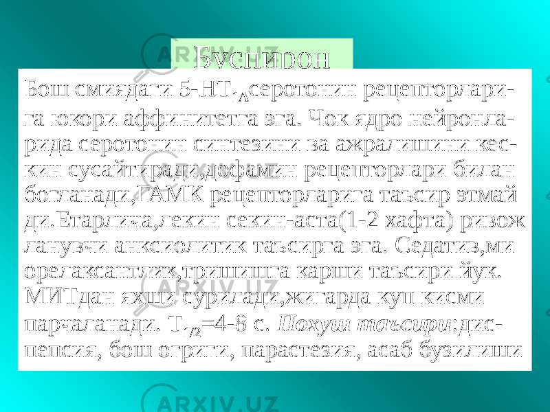 Буспирон Бош смиядаги 5-НТ 1А серотонин рецепторлари- га юкори аффинитетга эга. Чок ядро нейронла- рида серотонин синтезини ва ажралишини кес- кин сусайтиради,дофамин рецепторлари билан богланади,ГАМК рецепторларига таъсир этмай ди.Етарлича,лекин секин-аста(1-2 хафта) ривож ланувчи анксиолитик таъсирга эга. Седатив,ми орелаксантлик,тришишга карши таъсири йук. МИТдан яхши сурилади,жигарда куп кисми парчаланади. Т 1/2 =4-8 с. Нохуш таъсири :дис- пепсия, бош огриги, парастезия, асаб бузилиши 