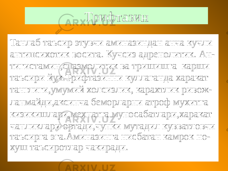 Трифтазин Танлаб таъсир этувчи аминазиндан анча кучли антипсихотик восита. Кучсиз адренолитик. Ан- тигистамин,спазмолитик ва тришишга карши таъсири йук.Трифтазинни куллаганда харакат танглиги,умумий холсизлик, карахтлик ривож- ланмайди,аксинча беморларни атроф мухитга кизикишлари,мехнатга муносабатлари,харакат чанликлари ортади,чунки мутадил кувватловчи таъсирга эга.Аминазинга нисбатан камрок но- хуш таъсиротлар чакиради. 