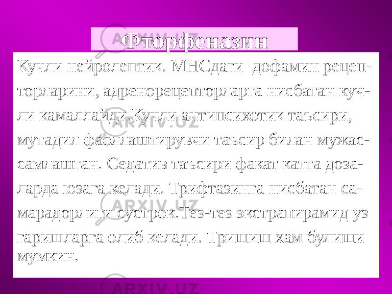 Фторфеназин Кучли нейролептик. МНСдаги дофамин рецеп- торларини, адренорецепторларга нисбатан куч- ли камаллайди.Кучли антипсихотик таъсири, мутадил фаоллаштирувчи таъсир билан мужас- самлашган. Седатив таъсири факат катта доза- ларда юзага келади. Трифтазинга нисбатан са- марадорлиги сустрок.Тез-тез экстрапирамид уз гаришларга олиб келади. Тришиш хам булиши мумкин. 