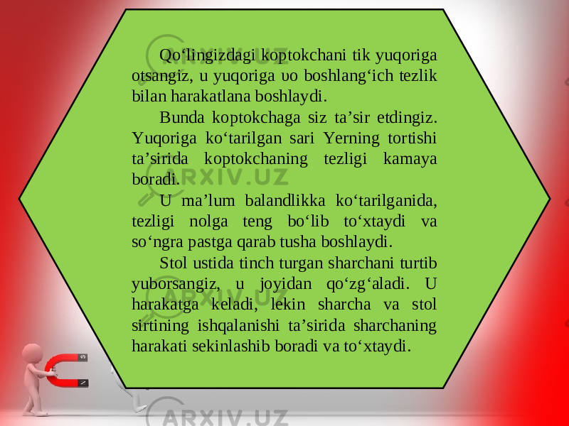 Qo‘lingizdagi koptokchani tik yuqoriga otsangiz, u yuqoriga υ o boshlang‘ich tezlik bilan harakatlana boshlaydi. Bunda koptokchaga siz ta’sir etdingiz. Yuqoriga ko‘tarilgan sari Yerning tortishi ta’sirida koptokchaning tezligi kamaya boradi. U ma’lum balandlikka ko‘tarilganida, tezligi nolga teng bo‘lib to‘xtaydi va so‘ngra pastga qarab tusha boshlaydi. Stol ustida tinch turgan sharchani turtib yuborsangiz, u joyidan qo‘zg‘aladi. U harakatga keladi, lekin sharcha va stol sirtining ishqalanishi ta’sirida sharchaning harakati sekinlashib boradi va to‘xtaydi. 