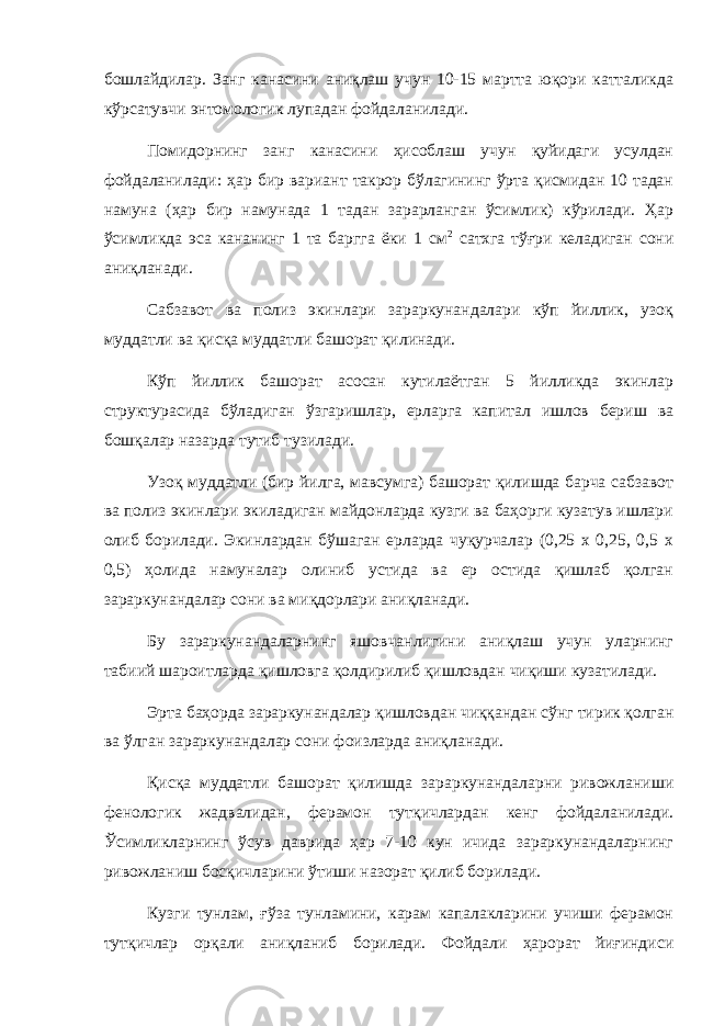 бошлайдилар. Занг канасини аниқлаш учун 10-15 мартта юқори катталикда кўрсатувчи энтомологик лупадан фойдаланилади. Помидорнинг занг канасини ҳисоблаш учун қуйидаги усулдан фойдаланилади: ҳар бир вариант такрор бўлагининг ўрта қисмидан 10 тадан намуна (ҳар бир намунада 1 тадан зарарланган ўсимлик) кўрилади. Ҳар ўсимликда эса кананинг 1 та баргга ёки 1 см 2 сатхга тўғри келадиган сони аниқланади. Сабзавот ва полиз экинлари зараркунандалари кўп йиллик, узоқ муддатли ва қисқа муддатли башорат қилинади. Кўп йиллик башорат асосан кутилаётган 5 йилликда экинлар структурасида бўладиган ўзгаришлар, ерларга капитал ишлов бериш ва бошқалар назарда тутиб тузилади. Узоқ муддатли (бир йилга, мавсумга) башорат қилишда барча сабзавот ва полиз экинлари экиладиган майдонларда кузги ва баҳорги кузатув ишлари олиб борилади. Экинлардан бўшаган ерларда чуқурчалар (0,25 х 0,25, 0,5 х 0,5) ҳолида намуналар олиниб устида ва ер остида қишлаб қолган зараркунандалар сони ва миқдорлари аниқланади. Бу зараркунандаларнинг яшовчанлигини аниқлаш учун уларнинг табиий шароитларда қишловга қолдирилиб қишловдан чиқиши кузатилади. Эрта баҳорда зараркунандалар қишловдан чиққандан сўнг тирик қолган ва ўлган зараркунандалар сони фоизларда аниқланади. Қисқа муддатли башорат қилишда зараркунандаларни ривожланиши фенологик жадвалидан, ферамон тутқичлардан кенг фойдаланилади. Ўсимликларнинг ўсув даврида ҳар 7-10 кун ичида зараркунандаларнинг ривожланиш босқичларини ўтиши назорат қилиб борилади. Кузги тунлам, ғўза тунламини, карам капалакларини учиши ферамон тутқичлар орқали аниқланиб борилади. Фойдали ҳарорат йиғиндиси 