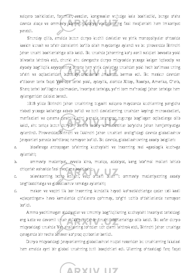 xalqaro tashkilotlar, forumlar, sezdlar, kongresslar vujudga kela boshladiki, bunga о‘sha davrda aloqa va ommaviy kommunikatsiya vositalarining faol rivojlanishi ham imkoniyat yaratdi.           Shunday qilib, amalda butun dunyo kuchli davlatlar va yirik monopoliyalar о‘rtasida keskin kurash va ta’sir doiralarini bо‘lib olish maydoniga aylandi va bu pirovardda Birinchi jahon urushi boshlanishiga olib keldi. Bu urushda jahonning kо‘p sonli xalqlari bevosita yoki bilvosita ishtirok etdi, chunki shu davrgacha dunyo miqyosida yuzaga kelgan iqtisodiy va siyosiy bog‘liqlik sayyoraning birorta ham yirik davlatiga urushdan yoki hech bо‘lmasa uning ta’siri va oqibatlaridan butunlay chetlashish imkonini bermas edi. Bu mazkur davrdan e’tiboran tarix faqat Yevropa tarixi yoki, aytaylik, alohida Xitoy, Rossiya, Amerika, G‘arb, Sharq tarixi bо‘libgina qolmasdan, insoniyat tarixiga, ya’ni tom ma’nodagi jahon tarixiga ham aylanganidan dalolat beradi.           1918 yilda Birinchi jahon urushining tugashi xalqaro maydonda kuchlarning yangicha nisbati yuzaga kelishiga sabab bо‘ldi va turli davlatlarning urushdan keyingi munosabatlari, manfaatlari va qarama-qarshiliklarini yanada tarangroq tugunga bog‘lagan oqibatlarga olib keldi, shu tariqa butun dunyoni barcha asosiy kо‘rsatkichlar bо‘yicha jahon hamjamiyatiga aylantirdi. Pirovardda Birinchi va Ikkinchi jahon urushlari oralig‘idagi davrda globallashuv jarayonlari yanada bо‘rtibroq namoyon bо‘ldi. Bu davrda, globallashuvning asosiy belgilari: a. biosferaga antropogen ta’sirning kuchayishi va insonning real «geologik kuch»ga aylanishi; b. ommaviy madaniyat, avvalo kino, musiqa, adabiyot, keng iste’mol mollari ishlab chiqarish sohasida faol rivojlana boshlashi; c. televizorning ixtiro etilishi, vaqt о ‘tishi bilan u ommaviy madaniyatning asosiy targ‘ibotchisiga va globallashuv ramziga aylanishi; d. makon va vaqtni ilk bor insonning kundalik hayoti k о ‘rsatkichlariga qadar uzil-kesil «qisqartirgan» havo kemalarida qit’alararo q о ‘nmay, t о ‘g‘ri uchib о ‘tishlarlarda namoyon b о ‘ldi.           Ammo yechilmagan ziddiyatlar va umumiy bog‘liqlikning kuchayishi insoniyat tarixidagi eng katta va davomli urush – Ikkinchi jahon urushi boshlanishiga olib keldi. Bu safar dunyo miqyosidagi urushda Yer aholisining t о ‘rtdan uch qismi ishtirok etdi, Birinchi jahon urushiga qaraganda bir necha baravar k о ‘proq qurbonlar berildi.           Dunyo miqyosidagi jarayonlarning globallashuvi nuqtai nazaridan bu urushlarning ikkalasi ham amalda ayni bir global urushning turli bosqichlari edi. Ularning о ‘rtasidagi farq faqat 