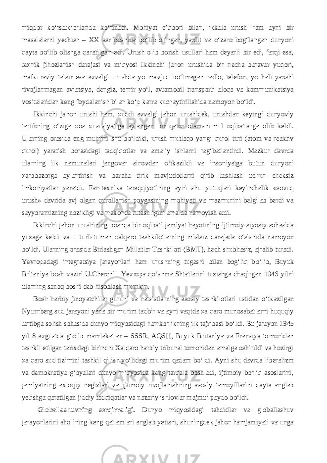 miqdor k о ‘rsatkichlarida k о ‘rinadi. Mohiyat e’tibori bilan, ikkala urush ham ayni bir masalalarni yechish – XX asr boshida b о ‘lib olingan, yaxlit va о ‘zaro bog‘langan dunyoni qayta b о ‘lib olishga qaratilgan edi. Urush olib borish usullari ham deyarli bir edi, farqi esa, texnik jihozlanish darajasi va miqyosi Ikkinchi jahon urushida bir necha baravar yuqori, mafkuraviy ta’sir esa avvalgi urushda yo mavjud b о ‘lmagan radio, telefon, yo hali yaxshi rivojlanmagan aviatsiya, dengiz, temir y о ‘l, avtomobil transporti aloqa va kommunikatsiya vositalaridan keng foydalanish bilan k о ‘p karra kuchaytirilishida namoyon b о ‘ldi.           Ikkinchi jahon urushi ham, xuddi avvalgi jahon urushidek, urushdan keyingi dunyoviy tartibning о ‘ziga xos xususiyatiga aylangan bir qator olamshumul oqibatlarga olib keldi. Ularning orasida eng muhimi shu b о ‘ldiki, urush mutlaqo yangi qurol turi (atom va reaktiv qurol) yaratish borasidagi tadqiqotlar va amaliy ishlarni rag‘batlantirdi. Mazkur davrda ularning ilk namunalari jangovar sinovdan о ‘tkazildi va insoniyatga butun dunyoni xarobazorga aylantirish va barcha tirik mavjudotlarni qirib tashlash uchun cheksiz imkoniyatlar yaratdi. Fan-texnika taraqqiyotining ayni shu yutuqlari keyinchalik «sovuq urush» davrida avj olgan qurollanish poygasining mohiyati va mazmunini belgilab berdi va sayyoramizning nozikligi va makonda tutashligini amalda namoyish etdi.           Ikkinchi jahon urushining boshqa bir oqibati jamiyat hayotining ijtimoiy-siyosiy sohasida yuzaga keldi va u turli-tuman xalqaro tashkilotlarning mislsiz darajada о ‘sishida namoyon b о ‘ldi. Ularning orasida Birlashgan Millatlar Tashkiloti (BMT), hech shubhasiz, ajralib turadi. Yevropadagi integratsiya jarayonlari ham urushning tugashi bilan bog‘liq b о ‘lib, Buyuk Britaniya bosh vaziri U.Cherchill Yevropa q о ‘shma Shtatlarini tuzishga chaqirgan 1946 yilni ularning sanoq boshi deb hisoblash mumkin.           Bosh harbiy jinoyatchilar guruhi va natsistlarning asosiy tashkilotlari ustidan о ‘tkazilgan Nyurnberg sud jarayoni yana bir muhim tadbir va ayni vaqtda xalqaro munosabatlarni huquqiy tartibga solish sohasida dunyo miqyosidagi hamkorlikning ilk tajribasi b о ‘ldi. Bu jarayon 1945 yil 8 avgustda g‘olib mamlakatlar – SSSR, AQSH, Buyuk Britaniya va Fransiya tomonidan tashkil etilgan tarixdagi birinchi Xalqaro harbiy tribunal tomonidan amalga oshirildi va hozirgi xalqaro sud tizimini tashkil qilish y о ‘lidagi muhim qadam b о ‘ldi. Ayni shu davrda liberalizm va demokratiya g‘oyalari dunyo miqyosida keng tarqala boshladi, ijtimoiy borliq asoslarini, jamiyatning axloqiy negizlari va ijtimoiy rivojlanishning asosiy tamoyillarini qayta anglab yetishga qaratilgan jiddiy tadqiqotlar va nazariy ishlovlar majmui paydo b о ‘ldi.           Globallashuvning serqirraligi. Dunyo miqyosidagi tahdidlar va globallashuv jarayonlarini aholining keng qatlamlari anglab yetishi, shuningdek jahon hamjamiyati va unga 