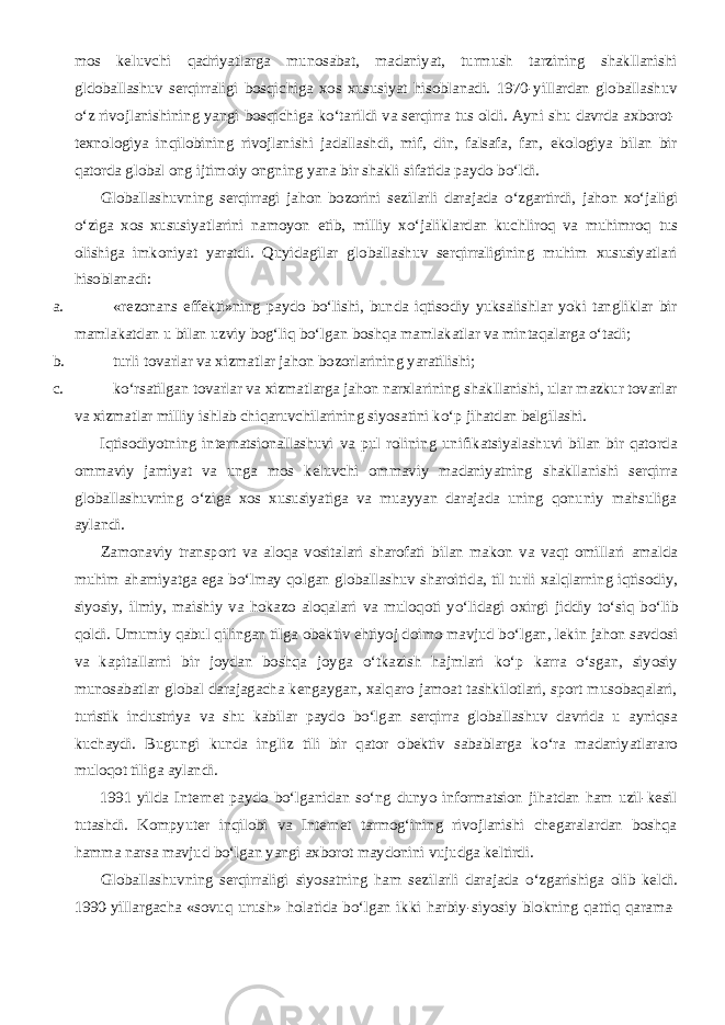 mos keluvchi qadriyatlarga munosabat, madaniyat, turmush tarzining shakllanishi gldoballashuv serqirraligi bosqichiga xos xususiyat hisoblanadi. 1970-yillardan globallashuv о ‘z rivojlanishining yangi bosqichiga k о ‘tarildi va serqirra tus oldi. Ayni shu davrda axborot- texnologiya inqilobining rivojlanishi jadallashdi, mif, din, falsafa, fan, ekologiya bilan bir qatorda global ong ijtimoiy ongning yana bir shakli sifatida paydo b о ‘ldi.           Globallashuvning serqirragi jahon bozorini sezilarli darajada о ‘zgartirdi, jahon x о ‘jaligi о ‘ziga xos xususiyatlarini namoyon etib, milliy x о ‘jaliklardan kuchliroq va muhimroq tus olishiga imkoniyat yaratdi. Quyidagilar globallashuv serqirraligining muhim xususiyatlari hisoblanadi: a. «rezonans effekti»ning paydo bо‘lishi, bunda iqtisodiy yuksalishlar yoki tangliklar bir mamlakatdan u bilan uzviy bog‘liq bо‘lgan boshqa mamlakatlar va mintaqalarga о‘tadi; b. turli tovarlar va xizmatlar jahon bozorlarining yaratilishi; c. k о ‘rsatilgan tovarlar va xizmatlarga jahon narxlarining shakllanishi, ular mazkur tovarlar va xizmatlar milliy ishlab chiqaruvchilarining siyosatini k о ‘p jihatdan belgilashi.           Iqtisodiyotning internatsionallashuvi va pul rolining unifikatsiyalashuvi bilan bir qatorda ommaviy jamiyat va unga mos keluvchi ommaviy madaniyatning shakllanishi serqirra globallashuvning о ‘ziga xos xususiyatiga va muayyan darajada uning qonuniy mahsuliga aylandi.           Zamonaviy transport va aloqa vositalari sharofati bilan makon va vaqt omillari amalda muhim ahamiyatga ega b о ‘lmay qolgan globallashuv sharoitida, til turli xalqlarning iqtisodiy, siyosiy, ilmiy, maishiy va hokazo aloqalari va muloqoti y о ‘lidagi oxirgi jiddiy t о ‘siq b о ‘lib qoldi. Umumiy qabul qilingan tilga obektiv ehtiyoj doimo mavjud b о ‘lgan, lekin jahon savdosi va kapitallarni bir joydan boshqa joyga о ‘tkazish hajmlari k о ‘p karra о ‘sgan, siyosiy munosabatlar global darajagacha kengaygan, xalqaro jamoat tashkilotlari, sport musobaqalari, turistik industriya va shu kabilar paydo b о ‘lgan serqirra globallashuv davrida u ayniqsa kuchaydi. Bugungi kunda ingliz tili bir qator obektiv sabablarga k о ‘ra madaniyatlararo muloqot tiliga aylandi.           1991 yilda Internet paydo b о ‘lganidan s о ‘ng dunyo informatsion jihatdan ham uzil-kesil tutashdi. Kompyuter inqilobi va Internet tarmog‘ining rivojlanishi chegaralardan boshqa hamma narsa mavjud b о ‘lgan yangi axborot maydonini vujudga keltirdi.           Globallashuvning serqirraligi siyosatning ham sezilarli darajada о ‘zgarishiga olib keldi. 1990-yillargacha «sovuq urush» holatida b о ‘lgan ikki harbiy-siyosiy blokning qattiq qarama- 