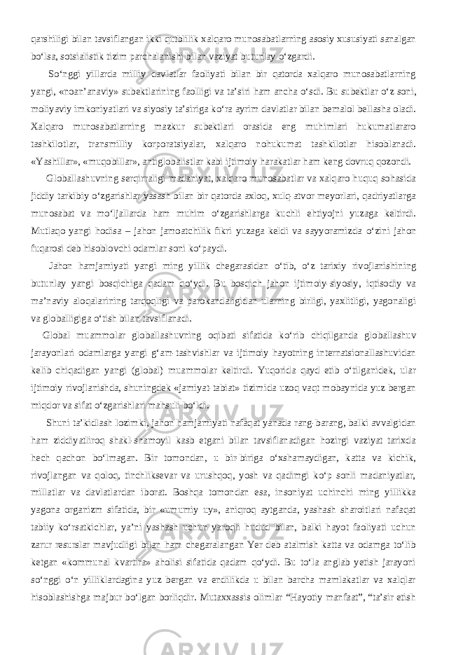 qarshiligi bilan tavsiflangan ikki qutblilik xalqaro munosabatlarning asosiy xususiyati sanalgan b о ‘lsa, sotsialistik tizim parchalanishi bilan vaziyat butunlay о ‘zgardi.           S о ‘nggi yillarda milliy davlatlar faoliyati bilan bir qatorda xalqaro munosabatlarning yangi, «noan’anaviy» subektlarining faolligi va ta’siri ham ancha о ‘sdi. Bu subektlar о ‘z soni, moliyaviy imkoniyatlari va siyosiy ta’siriga k о ‘ra ayrim davlatlar bilan bemalol bellasha oladi. Xalqaro munosabatlarning mazkur subektlari orasida eng muhimlari hukumatlararo tashkilotlar, transmilliy korporatsiyalar, xalqaro nohukumat tashkilotlar hisoblanadi. «Yashillar», «muqobillar», antiglobalistlar kabi ijtimoiy harakatlar ham keng dovruq qozondi.           Globallashuvning serqirraligi madaniyat, xalqaro munosabatlar va xalqaro huquq sohasida jiddiy tarkibiy о ‘zgarishlar yasash bilan bir qatorda axloq, xulq-atvor meyorlari, qadriyatlarga munosabat va m о ‘ljallarda ham muhim о ‘zgarishlarga kuchli ehtiyojni yuzaga keltirdi. Mutlaqo yangi hodisa – jahon jamoatchilik fikri yuzaga keldi va sayyoramizda о ‘zini jahon fuqarosi deb hisoblovchi odamlar soni k о ‘paydi.           Jahon hamjamiyati yangi ming yillik chegarasidan о ‘tib, о ‘z tarixiy rivojlanishining butunlay yangi bosqichiga qadam q о ‘ydi. Bu bosqich jahon ijtimoiy-siyosiy, iqtisodiy va ma’naviy aloqalarining tarqoqligi va parokandaligidan ularning birligi, yaxlitligi, yagonaligi va globalligiga о ‘tish bilan tavsiflanadi.     Global muammolar globallashuvning oqibati sifatida k о‘rib chiqilganda globallashuv jarayonlari odamlarga yangi g‘am-tashvishlar va ijtimoiy hayotning internatsionallashuvidan kelib chiqadigan yangi (global) muammolar keltirdi. Yuqorida qayd etib о‘tilganidek, ular ijtimoiy rivojlanishda, shuningdek «jamiyat-tabiat» tizimida uzoq vaqt mobaynida yuz bergan miqdor va sifat о‘zgarishlari mahsuli bо‘ldi.           Shuni ta’kidlash lozimki, jahon hamjamiyati nafaqat yanada rang-barang, balki avvalgidan ham ziddiyatliroq shakl-shamoyil kasb etgani bilan tavsiflanadigan hozirgi vaziyat tarixda hech qachon bо‘lmagan. Bir tomondan, u bir-biriga о‘xshamaydigan, katta va kichik, rivojlangan va qoloq, tinchliksevar va urushqoq, yosh va qadimgi kо‘p sonli madaniyatlar, millatlar va davlatlardan iborat. Boshqa tomondan esa, insoniyat uchinchi ming yillikka yagona organizm sifatida, bir «umumiy uy», aniqroq aytganda, yashash sharoitlari nafaqat tabiiy kо‘rsatkichlar, ya’ni yashash uchun yaroqli hudud bilan, balki hayot faoliyati uchun zarur resurslar mavjudligi bilan ham chegaralangan Yer deb atalmish katta va odamga tо‘lib ketgan «kommunal kvartira» aholisi sifatida qadam qо‘ydi. Bu tо‘la anglab yetish jarayoni sо‘nggi о‘n yilliklardagina yuz bergan va endilikda u bilan barcha mamlakatlar va xalqlar hisoblashishga majbur bо‘lgan borliqdir. Mutaxxassis olimlar “Hayotiy manfaat”, “ta’sir etish 