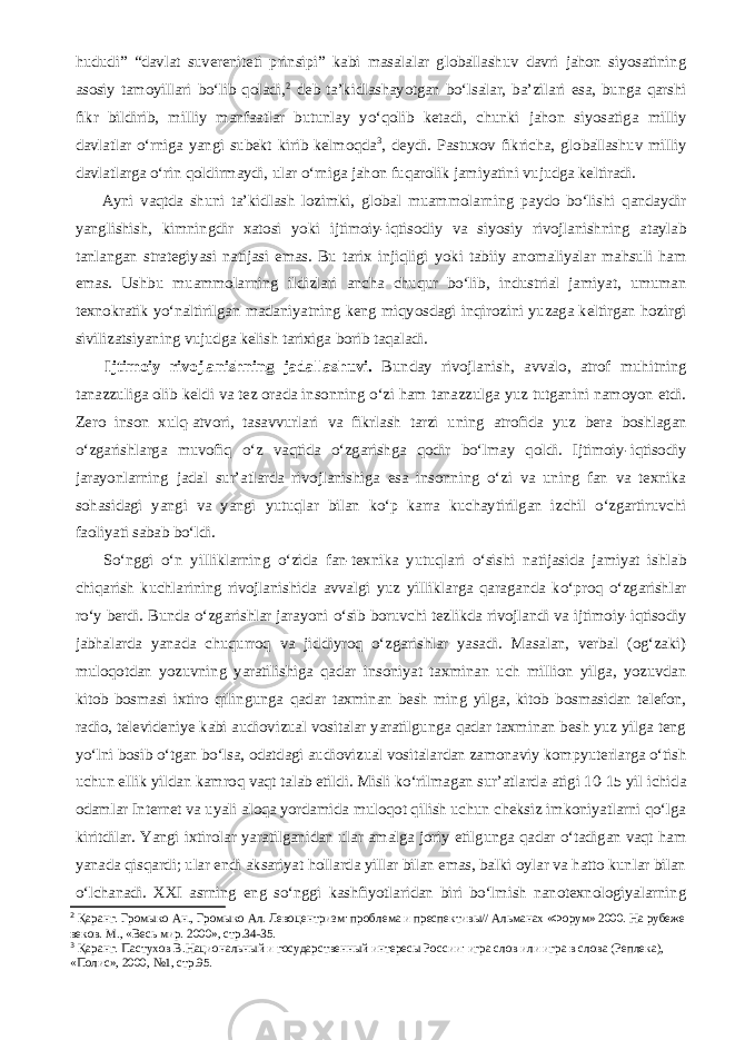 hududi” “davlat suvereniteti prinsipi” kabi masalalar globallashuv davri jahon siyosatining asosiy tamoyillari bо‘lib qoladi, 2 deb ta’kidlashayotgan bо‘lsalar, ba’zilari esa, bunga qarshi fikr bildirib, milliy manfaatlar butunlay yо‘qolib ketadi, chunki jahon siyosatiga milliy davlatlar о‘rniga yangi subekt kirib kelmoqda 3 , deydi. Pastuxov fikricha, globallashuv milliy davlatlarga о‘rin qoldirmaydi, ular о‘rniga jahon fuqarolik jamiyatini vujudga keltiradi.           Ayni vaqtda shuni ta’kidlash lozimki, global muammolarning paydo bо‘lishi qandaydir yanglishish, kimningdir xatosi yoki ijtimoiy-iqtisodiy va siyosiy rivojlanishning ataylab tanlangan strategiyasi natijasi emas. Bu tarix injiqligi yoki tabiiy anomaliyalar mahsuli ham emas. Ushbu muammolarning ildizlari ancha chuqur bо‘lib, industrial jamiyat, umuman texnokratik yо‘naltirilgan madaniyatning keng miqyosdagi inqirozini yuzaga keltirgan hozirgi sivilizatsiyaning vujudga kelish tarixiga borib taqaladi.           Ijtimoiy rivojlanishning jadallashuvi. Bunday rivojlanish, avvalo, atrof muhitning tanazzuliga olib keldi va tez orada insonning о‘zi ham tanazzulga yuz tutganini namoyon etdi. Zero inson xulq-atvori, tasavvurlari va fikrlash tarzi uning atrofida yuz bera boshlagan о‘zgarishlarga muvofiq о‘z vaqtida о‘zgarishga qodir bо‘lmay qoldi. Ijtimoiy-iqtisodiy jarayonlarning jadal sur’atlarda rivojlanishiga esa insonning о‘zi va uning fan va texnika sohasidagi yangi va yangi yutuqlar bilan kо‘p karra kuchaytirilgan izchil о‘zgartiruvchi faoliyati sabab bо‘ldi.           Sо‘nggi о‘n yilliklarning о‘zida fan-texnika yutuqlari о‘sishi natijasida jamiyat ishlab chiqarish kuchlarining rivojlanishida avvalgi yuz yilliklarga qaraganda kо‘proq о‘zgarishlar rо‘y berdi. Bunda о‘zgarishlar jarayoni о‘sib boruvchi tezlikda rivojlandi va ijtimoiy-iqtisodiy jabhalarda yanada chuqurroq va jiddiyroq о‘zgarishlar yasadi. Masalan, verbal (og‘zaki) muloqotdan yozuvning yaratilishiga qadar insoniyat taxminan uch million yilga, yozuvdan kitob bosmasi ixtiro qilingunga qadar taxminan besh ming yilga, kitob bosmasidan telefon, radio, televideniye kabi audiovizual vositalar yaratilgunga qadar taxminan besh yuz yilga teng yо‘lni bosib о‘tgan bо‘lsa, odatdagi audiovizual vositalardan zamonaviy kompyuterlarga о‘tish uchun ellik yildan kamroq vaqt talab etildi. Misli kо‘rilmagan sur’atlarda-atigi 10-15 yil ichida odamlar Internet va uyali aloqa yordamida muloqot qilish uchun cheksiz imkoniyatlarni qо‘lga kiritdilar. Yangi ixtirolar yaratilganidan ular amalga joriy etilgunga qadar о‘tadigan vaqt ham yanada qisqardi; ular endi aksariyat hollarda yillar bilan emas, balki oylar va hatto kunlar bilan о‘lchanadi. XXI asrning eng sо‘nggi kashfiyotlaridan biri bо‘lmish nanotexnologiyalarning 2 Қаранг. Громыко Ан., Громыко Ал. Левоцентризм: проблема и преспективы// Альманах «Форум» 2000. На рубеже веков. М., «Весь мир. 2000», стр.34-35. 3 Қаранг. Пастухов В. Национальный и государственный интересы России: игра слов или игра в слова (Реплека), «Полис», 2000, №1, стр.95. 