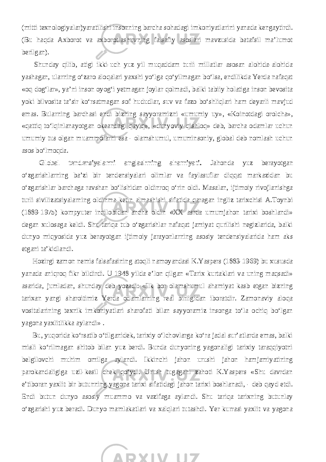 (mitti texnologiyalar)yaratilishi insonning barcha sohadagi imkoniyatlarini yanada kengaytirdi. (Bu haqda Axborot va axborotlashuvning falsafiy asoslari mavzusida batafsil ma’lumot berilgan).           Shunday qilib, atigi ikki-uch yuz yil muqaddam turli millatlar asosan alohida-alohida yashagan, ularning о‘zaro aloqalari yaxshi yо‘lga qо‘yilmagan bо‘lsa, endilikda Yerda nafaqat «oq dog‘lar», ya’ni inson oyog‘i yetmagan joylar qolmadi, balki tabiiy holatiga inson bevosita yoki bilvosita ta’sir kо‘rsatmagan sof hududlar, suv va fazo bо‘shliqlari ham deyarli mavjud emas. Bularning barchasi endi bizning sayyoramizni «umumiy uy», «Koinotdagi orolcha», «qattiq tо‘lqinlanayotgan okeandagi qayiq», «dunyoviy qishloq» deb, barcha odamlar uchun umumiy tus olgan muammolarni esa - olamshumul, umuminsoniy, global deb nomlash uchun asos bо‘lmoqda.           Global tendensiyalarni anglashning ahamiyati. Jahonda yuz berayotgan о‘zgarishlarning ba’zi bir tendensiyalari olimlar va faylasuflar diqqat markazidan bu о‘zgarishlar barchaga ravshan bо‘lishidan oldinroq о‘rin oldi. Masalan, ijtimoiy rivojlanishga turli sivilizatsiyalarning oldinma-ketin almashishi sifatida qaragan ingliz tarixchisi A.Toynbi (1889-1975) kompyuter inqilobidan ancha oldin «XX asrda umumjahon tarixi boshlandi» degan xulosaga keldi. Shu tariqa tub о‘zgarishlar nafaqat jamiyat qurilishi negizlarida, balki dunyo miqyosida yuz berayotgan ijtimoiy jarayonlarning asosiy tendensiyalarida ham aks etgani ta’kidlandi.           Hozirgi zamon nemis falsafasining atoqli namoyandasi K.Yaspers (1883-1969) bu xususda yanada aniqroq fikr bildirdi. U 1948 yilda e’lon qilgan «Tarix kurtaklari va uning maqsadi» asarida, jumladan, shunday deb yozadi: «Ilk bor olamshumul ahamiyat kasb etgan bizning tarixan yangi sharoitimiz Yerda odamlarning real birligidan iboratdir. Zamonaviy aloqa vositalarining texnik imkoniyatlari sharofati bilan sayyoramiz insonga tо‘la ochiq bо‘lgan yagona yaxlitlikka aylandi» .           Bu, yuqorida kо‘rsatib о‘tilganidek, tarixiy о‘lchovlarga kо‘ra jadal sur’atlarda emas, balki misli kо‘rilmagan shitob bilan yuz berdi. Bunda dunyoning yagonaligi tarixiy taraqqiyotni belgilovchi muhim omilga aylandi. Ikkinchi jahon urushi jahon hamjamiyatining parokandaligiga uzil-kesil chek qо‘ydi. Urush tugagani zahoti K.Yaspers «Shu davrdan e’tiboran yaxlit bir butunning yagona tarixi sifatidagi jahon tarixi boshlanadi, - deb qayd etdi. Endi butun dunyo asosiy muammo va vazifaga aylandi. Shu tariqa tarixning butunlay о‘zgarishi yuz beradi. Dunyo mamlakatlari va xalqlari tutashdi. Yer kurrasi yaxlit va yagona 