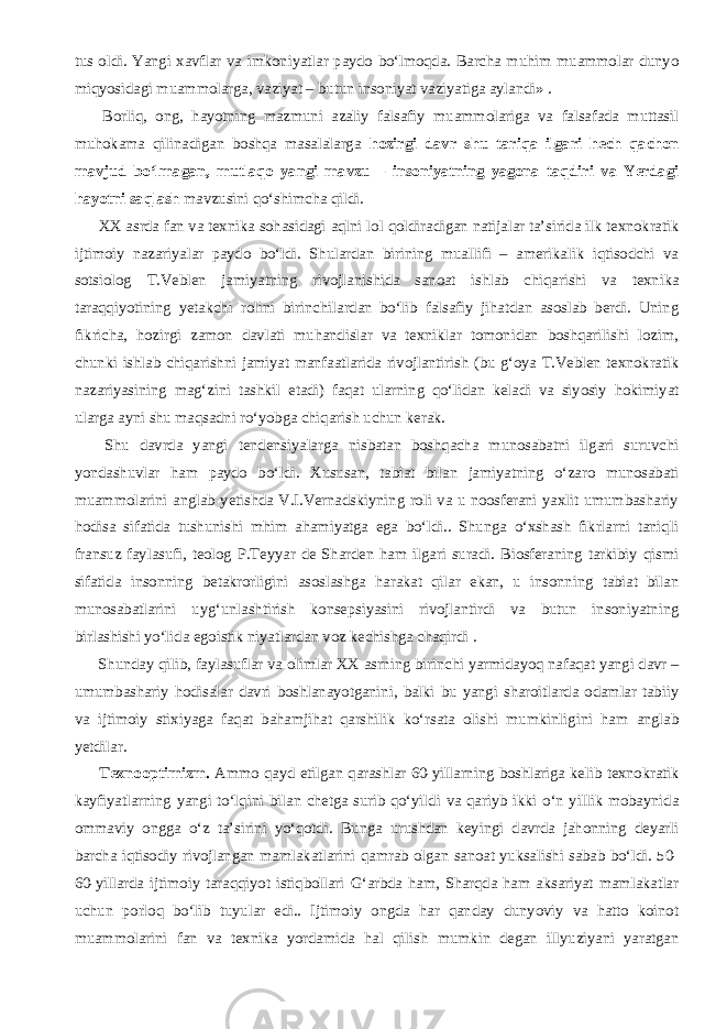 tus oldi. Yangi xavflar va imkoniyatlar paydo bо‘lmoqda. Barcha muhim muammolar dunyo miqyosidagi muammolarga, vaziyat – butun insoniyat vaziyatiga aylandi» .           Borliq, ong, hayotning mazmuni azaliy falsafiy muammolariga va falsafada muttasil muhokama qilinadigan boshqa masalalarga hozirgi davr shu tariqa ilgari hech qachon mavjud bо‘lmagan, mutlaqo yangi mavzu – insoniyatning yagona taqdiri va Yerdagi hayotni saqlash mavzusini qо‘shimcha qildi.           XX asrda fan va texnika sohasidagi aqlni lol qoldiradigan natijalar ta’sirida ilk texnokratik ijtimoiy nazariyalar paydo bо‘ldi. Shulardan birining muallifi – amerikalik iqtisodchi va sotsiolog T.Veblen jamiyatning rivojlanishida sanoat ishlab chiqarishi va texnika taraqqiyotining yetakchi rolini birinchilardan bо‘lib falsafiy jihatdan asoslab berdi. Uning fikricha, hozirgi zamon davlati muhandislar va texniklar tomonidan boshqarilishi lozim, chunki ishlab chiqarishni jamiyat manfaatlarida rivojlantirish (bu g‘oya T.Veblen texnokratik nazariyasining mag‘zini tashkil etadi) faqat ularning qо‘lidan keladi va siyosiy hokimiyat ularga ayni shu maqsadni rо‘yobga chiqarish uchun kerak.           Shu davrda yangi tendensiyalarga nisbatan boshqacha munosabatni ilgari suruvchi yondashuvlar ham paydo bо‘ldi. Xususan, tabiat bilan jamiyatning о‘zaro munosabati muammolarini anglab yetishda V.I.Vernadskiyning roli va u noosferani yaxlit umumbashariy hodisa sifatida tushunishi mhim ahamiyatga ega bо‘ldi.. Shunga о‘xshash fikrlarni taniqli fransuz faylasufi, teolog P.Teyyar de Sharden ham ilgari suradi. Biosferaning tarkibiy qismi sifatida insonning betakrorligini asoslashga harakat qilar ekan, u insonning tabiat bilan munosabatlarini uyg‘unlashtirish konsepsiyasini rivojlantirdi va butun insoniyatning birlashishi yо‘lida egoistik niyatlardan voz kechishga chaqirdi .           Shunday qilib, faylasuflar va olimlar XX asrning birinchi yarmidayoq nafaqat yangi davr – umumbashariy hodisalar davri boshlanayotganini, balki bu yangi sharoitlarda odamlar tabiiy va ijtimoiy stixiyaga faqat bahamjihat qarshilik kо‘rsata olishi mumkinligini ham anglab yetdilar.           Texnooptimizm. Ammo qayd etilgan qarashlar 60-yillarning boshlariga kelib texnokratik kayfiyatlarning yangi tо‘lqini bilan chetga surib qо‘yildi va qariyb ikki о‘n yillik mobaynida ommaviy ongga о‘z ta’sirini yо‘qotdi. Bunga urushdan keyingi davrda jahonning deyarli barcha iqtisodiy rivojlangan mamlakatlarini qamrab olgan sanoat yuksalishi sabab bо‘ldi. 50- 60-yillarda ijtimoiy taraqqiyot istiqbollari G‘arbda ham, Sharqda ham aksariyat mamlakatlar uchun porloq bо‘lib tuyular edi.. Ijtimoiy ongda har qanday dunyoviy va hatto koinot muammolarini fan va texnika yordamida hal qilish mumkin degan illyuziyani yaratgan 