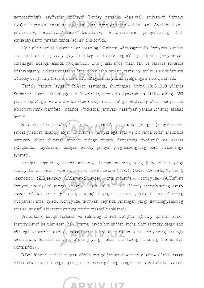 texnooptimistik kayfiyatlar kuchaydi Bunday qarashlar «iste’mol jamiyati»ni ijtimoiy rivojlanish maqsadi deb e’lon qilgan kо‘p sonli nazariyalarda о‘z aksini topdi. Ayni shu davrda «industrial», «postindustrial», «texnotron», «informatsion» jamiyatlarning turli konsepsiyalarini yaratish ustida faol ish olib borildi.           1957 yilda taniqli iqtisodchi va sotsiolog J.Gelbreyt «Serobgarchilik jamiyati» kitobini e’lon qildi va uning asosiy g‘oyalarini keyinchalik о ‘zining «Yangi industrial jamiyat» deb nomlangan boshqa asarida rivojlantirdi. Uning asarlarida inson fan va texnika sohasida erishayotgan yutuqlarga yuksak va faqat ijobiy baho beriladi, mazkur yutuqlar ta’sirida jamiyat iqtisodiy va ijtimoiy tuzilmalarida chuqur о ‘zgarishlar yuz berayotganiga e’tibor qaratiladi.           Taniqli fransuz faylasufi R.Aron asarlarida, shuningdek, uning 1956-1959 yillarda Sorbonna universitetida о ‘qilgan ma’ruzalarida, amerikalik siyosatshunos U.Rostouning 1960 yilda chop etilgan va о ‘z davrida shov-shuvga sabab b о ‘lgan «Iqtisodiy о ‘sish bosqichlari. Nokommunistik manifest» kitobida «industrial jamiyat» nazariyasi yanada t о ‘laroq asoslab berildi.           Bu olimlar fikriga k о ‘ra, fan-texnika inqilobi ta’sirida «odatdagi» agrar jamiyat о ‘rnini sanoat jihatidan taraqqiy etgan «industrial» jamiyat egallaydi va bu yerda bozor sharoitida ommaviy ishlab chiqarish birinchi о ‘ringa chiqadi. Sanoatning rivojlanish va texnika yutuqlaridan foydalanish darajasi bunday jamiyat progressivligining bosh mezonlariga aylanadi.           Jamiyat hayotining barcha sohalariga kompyuterlarning keng joriy etilishi yangi nazariyalar, chunonchi: «postindustrial», «informatsion» (D.Bell, G.Kan, J.Furaste, A.Turen), «texnotron» (Z.Bjezinskiy, J.J.Servan-Shrayber), « о ‘ta industrial», «kompyuter» (A.Toffler) jamiyati nazariyalari yuzaga kelishiga sabab b о ‘ldi. Ularda ijtimoiy taraqqiyotning asosiy mezoni sifatida texnika yutuqlari, aniqrog‘i faqatgina ular emas, balki fan va ta’limning rivojlanishi amal qiladi. Kompyuter texnikasi negizida yaratilgan yangi texnologiyalarning amalga joriy etilishi taraqqiyotning muhim mezoni hisoblanadi.           Amerikalik taniqli faylasuf va sotsiolog D.Bell b о ‘lg‘usi ijtimoiy qurilish shakl- shamoyillarini belgilar ekan, hali Internet paydo b о ‘lishidan ancha oldin shunday degan edi: «Shunga ishonchim komilki, axborot va nazariy bilim postindustrial jamiyatning strategik resurslaridir. Bundan tashqari, о ‘zining yangi rolida ular hozirgi tarixning tub burilish nuqtalaridir» .           D.Bell birinchi burilish nuqtasi sifatida hozirgi jamiyatda «umumiy bilim» sifatida asosiy ishlab chiqaruvchi kuchga aylangan fan xususiyatining о ‘zgarishini qayd etadi. Ikkinchi 