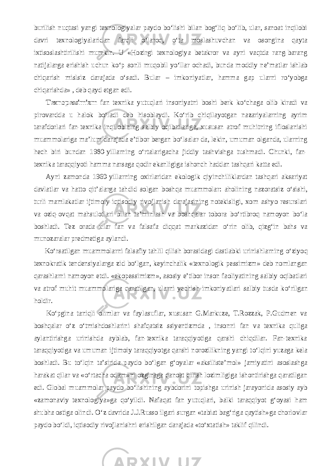 burilish nuqtasi yangi texnologiyalar paydo b о ‘lishi bilan bog‘liq b о ‘lib, ular, sanoat inqilobi davri texnologiyalaridan farqli о ‘laroq, о ‘ta moslashuvchan va osongina qayta ixtisoslashtirilishi mumkin. U «Hozirgi texnologiya betakror va ayni vaqtda rang-barang natijalarga erishish uchun k о ‘p sonli muqobil y о ‘llar ochadi, bunda moddiy ne’matlar ishlab chiqarish mislsiz darajada о ‘sadi. Bular – imkoniyatlar, hamma gap ularni r о ‘yobga chiqarishda» , deb qayd etgan edi.           Texnopessimizm fan texnika yutuqlari insoniyatni boshi berk k о ‘chaga olib kiradi va pirovardda u halok b о ‘ladi deb hisoblaydi. K о ‘rib chiqilayotgan nazariyalarning ayrim tarafdorlari fan-texnika inqilobining salbiy oqibatlariga, xususan atrof muhitning ifloslanishi muammolariga ma’lum darajada e’tibor bergan b о ‘lsalar-da, lekin, umuman olganda, ularning hech biri bundan 1980-yillarning о ‘rtalarigacha jiddiy tashvishga tushmadi. Chunki, fan- texnika taraqqiyoti hamma narsaga qodir ekanligiga ishonch haddan tashqari katta edi.           Ayni zamonda 1960-yillarning oxirlaridan ekologik qiyinchiliklardan tashqari aksariyat davlatlar va hatto qit’alarga tahdid solgan boshqa muammolar: aholining nazoratsiz о ‘sishi, turli mamlakatlar ijtimoiy-iqtisodiy rivojlanish darajasining notekisligi, xom ashyo resurslari va oziq-ovqat mahsulotlari bilan ta’minlash va boshqalar tobora b о ‘rtibroq namoyon b о ‘la boshladi. Tez orada ular fan va falsafa diqqat markazidan о ‘rin olib, qizg‘in bahs va munozaralar predmetiga aylandi.           K о ‘rsatilgan muammolarni falsafiy tahlil qilish borasidagi dastlabki urinishlarning о ‘ziyoq texnokratik tendensiyalarga zid b о ‘lgan, keyinchalik «texnologik pessimizm» deb nomlangan qarashlarni namoyon etdi. «ekopessimizm», asosiy e’tibor inson faoliyatining salbiy oqibatlari va atrof muhit muammolariga qaratilgan, ularni yechish imkoniyatlari salbiy tusda k о ‘rilgan holdir.           K о ‘pgina taniqli olimlar va faylasuflar, xususan G.Markuze, T.Rozzak, P.Gudmen va boshqalar о ‘z о ‘tmishdoshlarini shafqatsiz ssiyentizmda , insonni fan va texnika quliga aylantirishga urinishda ayblab, fan-texnika taraqqiyotiga qarshi chiqdilar. Fan-texnika taraqqiyotiga va umuman ijtimoiy taraqqiyotga qarshi norozilikning yangi t о ‘lqini yuzaga kela boshladi. Bu t о ‘lqin ta’sirida paydo b о ‘lgan g‘oyalar «aksiliste’mol» jamiyatini asoslashga harakat qilar va « о ‘rtacha odam»ni ozginaga qanoat qilish lozimligiga ishontirishga qaratilgan edi. Global muammolar paydo b о ‘lishining aybdorini topishga urinish jarayonida asosiy ayb «zamonaviy texnologiya»ga q о ‘yildi. Nafaqat fan yutuqlari, balki taraqqiyot g‘oyasi ham shubha ostiga olindi. О ‘z davrida J.J.Russo ilgari surgan «tabiat bag‘riga qaytish»ga chorlovlar paydo b о ‘ldi, iqtisodiy rivojlanishni erishilgan darajada «t о ‘xtatish» taklif qilindi. 