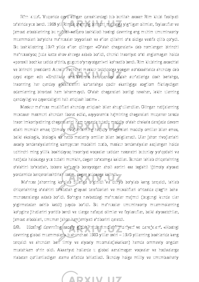           Rim klubi. Yuqorida qayd etilgan qarashlardagi tub burilish asosan Rim klubi faoliyati ta’sirida yuz berdi. 1968 yil Rimda о ‘zining birinchi majlisiga yig‘ilgan olimlar, faylasuflar va jamoat arboblarining bu nufuzli xalqaro tashkiloti hozirgi davrning eng muhim umuminsoniy muammolari b о ‘yicha ma’ruzalar tayyorlash va e’lon qilishni о ‘z oldiga vazifa qilib q о ‘ydi. Bu tashkilotning 1972 yilda e’lon qilingan « О ‘sish chegaralari» deb nomlangan birinchi ma’ruzasiyoq juda katta shov-shuvga sabab b о ‘ldi, chunki insoniyat о ‘zi anglamagan holda «poroxli bochka ustida о ‘tirib, gugurt о ‘ynayotgani»ni k о ‘rsatib berdi. Rim klubining asoschisi va birinchi prezidenti Aurelli Pechchei mazkur tadqiqotga yozgan s о ‘zboshisida shunday deb qayd etgan edi: «Endilikda ona-Yerimiz har qanday о ‘sish sur’atlariga dosh berishga, insonning har qanday erkaliklarini k о ‘tarishga qodir ekanligiga sog‘lom fikrlaydigan odamlarning birortasi ham ishonmaydi. О ‘sish chegaralari borligi ravshan, lekin ularning qandayligi va qayerdaligini hali aniqlash lozim» .           Mazkur ma’ruza mualliflari shunday aniqlash bilan shug‘ullandilar. Olingan natijalarning muxtasar mazmuni shundan iborat ediki, sayyoramiz hajmining chegaralari muqarrar tarzda inson imkoniyatining chegaralarini ham nazarda tutadi; moddiy о ‘sish cheksiz darajada davom etishi mumkin emas; ijtimoiy rivojlanishning haqiqiy chegaralari moddiy omillar bilan emas, balki ekologik, biologik va hatto madaniy omillar bilan belgilanadi. Ular jahon rivojlanishi asosiy tendensiyalarining kompyuter modelini tuzib, mazkur tendensiyalar saqlangan holda uchinchi ming yillik boshidayoq insoniyat voqealar ustidan nazoratni butunlay y о ‘qotishi va natijada halokatga yuz tutishi mumkin, degan t о ‘xtamga keldilar. Bundan ishlab chiqarishning о ‘sishini t о ‘xtatish, tobora k о ‘payib borayotgan aholi sonini esa tegishli ijtimoiy siyosat yordamida barqarorlashtirish lozim, degan xulosaga kelindi.           Ma’ruza jahonning k о ‘plab tillariga о ‘girildi va dunyo b о ‘ylab keng tarqaldi, ishlab chiqarishning о ‘sishini t о ‘xtatish g‘oyasi tarafdorlari va muxoliflari о ‘rtasida qizg‘in bahs- munozaralarga sabab b о ‘ldi. S о ‘ngra navbatdagi ma’ruzalar majmui (bugungi kunda ular yigirmatadan oshib ketdi) paydo b о ‘ldi. Bu ma’ruzalar umuminsoniy muammolarning k о ‘pgina jihatlarini yoritib berdi va ularga nafaqat olimlar va faylasuflar, balki siyosatchilar, jamoat arboblari, umuman jahon hamjamiyati e’tiborini qaratdi. 9/2.         Hozirgi davrning asosiy global muammolari mohiyati va darajalari. «Hozirgi davrning global muammolari» tushunchasi 1960-yillar oxiri – 1970-yillarning boshlarida keng tarqaldi va shundan beri ilmiy va siyosiy muomala(leksikon) hamda ommaviy ongdan mustahkam о ‘rin oldi. Aksariyat hollarda u global sanalmagan voqealar va hodisalarga nisbatan q о ‘llaniladigan atama sifatida ishlatiladi. Bunday holga milliy va umumbashariy 