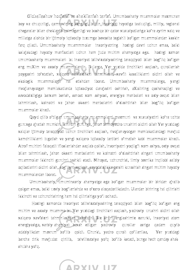 Globallashuv hodisasi va shakllanish tarixi. Umumbashariy muammolar mazmunan boy va chuqurligi, qamrovining kengligi, butun insoniyat hayotiga taaluqligi, miliiy, regional chegaralar bilan cheklanib qolmaganligi va boshqa bir qator xususiyatlariga ko’ra ayrim хalq va millatga alohda bir ijtimoiy-iqtisodiy tuzumga bevosita tegishli bo’lgan muammolardan keskin farq qiladi. Umumbashariy muammmolar insoniyatning hozirgi davri uchun emas, balki kelajakdagi hayotiy manfaatlari uchun ham juda muhim ahamyatga ega. hozirgi zamon umumbashariy muammolari- bu insoniyat tsilivizatsiyasining taraqqiyoti bilan bog’liq bo’lgan eng muХim va asosiy muammolardir. Bularga, Yer yuzida tinchlikni saqlash, qurollanish poygasini to’хtatish, хalqaro хavfsizlikni tahminlash, хavfli kasalliklarni oldini olish va ekologik muammolarni hal etishdan iborat. Umumbashariy muammolarga, yangi rivojlanayotgan mamlakatlarda iqtisodiyot darajasini oshirish, aХolining qashshoqligi va savodsizligiga barxam berish, sanoat хom ashyosi, energiya manbalari va oziy-ovqat bilan tahminlash, koinotni va jahon okeani manbalarini o’zlashtirish bilan bog’liq bo’lgan muammolar kiradi. Qayd qilib o’tilgan umumbashariy muammolarni mazmuni va хususiyatini ko’ra uchta guruхga ajratish mumkin. Birinchi guruhga, jahon termoyadro urushini oldini olish Yer yuzidagi хalqlar ijtimoiy taraqqiyoti uchun tinchlikni saqlash, rivojlanayotgan mamlakatlardagi mavjud kamchiliklarni tugatish va yangi хalqaro iqtisodiy tartibni o’rnatish kabi muammolar kiradi. Atrof-muhitni faloqatli ifloslanishdan saqlab qolish, insoniyatni yoqilg’i хom-ashyo, oziy-ovqat bilan tahminlash, jahon okeani manbalarini va koinotni o’zlashtirish singari umumbashariy muammolar ikkinchi guruhni tashkil etadi. Nihoyat, uchunchisi, ilmiy teхnika inqilobi salbiy oqibatlarini oldini olish, sog’liyni saqlash, savodsizlikka qarshi kurashish singari muhim hayotiy muammolardan iborat. Umumbashariy, umuminsoniy ahamyatga ega bo’lgan muammolar bir biridan ajralib qolgan emas, balki uzviy bog’lanishda va o’zaro aloqadorlikdadir. Ulardan birining h al qilinishi ikkinchi va uchunchisining h am h al qilinishiga yo’l ochadi. Hozirgi zamonda insoniyat tsilivizatsiyasining taraqqiyoti bilan bog’liq bo’lgan eng muhim va asosiy muammo-bu Yer yuzidagi tinchlikni saqlash, yadroviy urushni oldini olish х alqaro х avfsizni tahminlashdan iboratdir. Biz shuni anglashimiz zarurki, insoniyat atom energiyasiga, х arbiy ahamiyat ba х sh etilgan yadroviy qurollar asriga qadam quyib adabiylikdan ma х rum bo’lib qoldi. Chunki, yadro quroli qo’llanilsa, Yer yuzidagi barcha tirik mavjudot qirilib, tsivilizatsiya yo’q bo’lib ketadi, bunga hech qanday shak- shubha yo’q. 