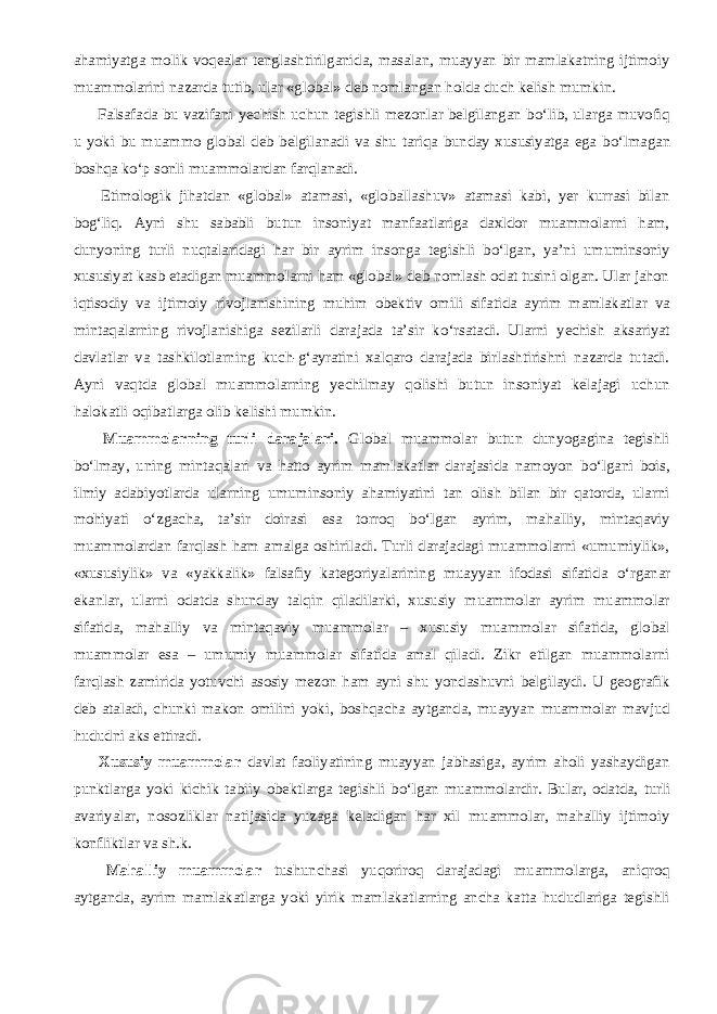 ahamiyatga molik voqealar tenglashtirilganida, masalan, muayyan bir mamlakatning ijtimoiy muammolarini nazarda tutib, ular «global» deb nomlangan holda duch kelish mumkin.           Falsafada bu vazifani yechish uchun tegishli mezonlar belgilangan b о ‘lib, ularga muvofiq u yoki bu muammo global deb belgilanadi va shu tariqa bunday xususiyatga ega b о ‘lmagan boshqa k о ‘p sonli muammolardan farqlanadi.           Etimologik jihatdan «global» atamasi, «globallashuv» atamasi kabi, yer kurrasi bilan bog‘liq. Ayni shu sababli butun insoniyat manfaatlariga daxldor muammolarni ham, dunyoning turli nuqtalaridagi har bir ayrim insonga tegishli b о ‘lgan, ya’ni umuminsoniy xususiyat kasb etadigan muammolarni ham «global» deb nomlash odat tusini olgan. Ular jahon iqtisodiy va ijtimoiy rivojlanishining muhim obektiv omili sifatida ayrim mamlakatlar va mintaqalarning rivojlanishiga sezilarli darajada ta’sir k о ‘rsatadi. Ularni yechish aksariyat davlatlar va tashkilotlarning kuch-g‘ayratini xalqaro darajada birlashtirishni nazarda tutadi. Ayni vaqtda global muammolarning yechilmay qolishi butun insoniyat kelajagi uchun halokatli oqibatlarga olib kelishi mumkin.           Muammolarning turli darajalari. Global muammolar butun dunyogagina tegishli b о ‘lmay, uning mintaqalari va hatto ayrim mamlakatlar darajasida namoyon b о ‘lgani bois, ilmiy adabiyotlarda ularning umuminsoniy ahamiyatini tan olish bilan bir qatorda, ularni mohiyati о ‘zgacha, ta’sir doirasi esa torroq b о ‘lgan ayrim, mahalliy, mintaqaviy muammolardan farqlash ham amalga oshiriladi. Turli darajadagi muammolarni «umumiylik», «xususiylik» va «yakkalik» falsafiy kategoriyalarining muayyan ifodasi sifatida о ‘rganar ekanlar, ularni odatda shunday talqin qiladilarki, xususiy muammolar ayrim muammolar sifatida, mahalliy va mintaqaviy muammolar – xususiy muammolar sifatida, global muammolar esa – umumiy muammolar sifatida amal qiladi. Zikr etilgan muammolarni farqlash zamirida yotuvchi asosiy mezon ham ayni shu yondashuvni belgilaydi. U geografik deb ataladi, chunki makon omilini yoki, boshqacha aytganda, muayyan muammolar mavjud hududni aks ettiradi.           Xususiy muammolar davlat faoliyatining muayyan jabhasiga, ayrim aholi yashaydigan punktlarga yoki kichik tabiiy obektlarga tegishli b о ‘lgan muammolardir. Bular, odatda, turli avariyalar, nosozliklar natijasida yuzaga keladigan har xil muammolar, mahalliy ijtimoiy konfliktlar va sh.k.           Mahalliy muammolar tushunchasi yuqoriroq darajadagi muammolarga, aniqroq aytganda, ayrim mamlakatlarga yoki yirik mamlakatlarning ancha katta hududlariga tegishli 