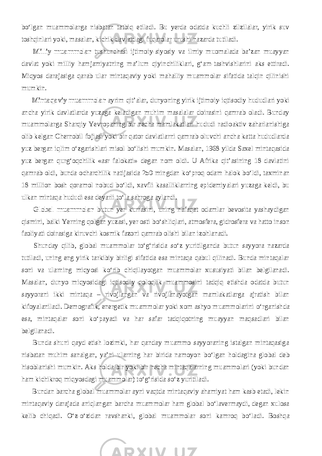 b о ‘lgan muammolarga nisbatan tatbiq etiladi. Bu yerda odatda kuchli zilzilalar, yirik suv toshqinlari yoki, masalan, kichik davlatdagi fuqarolar urushi nazarda tutiladi.           Milliy muammolar tushunchasi ijtimoiy-siyosiy va ilmiy muomalada ba’zan muayyan davlat yoki milliy hamjamiyatning ma’lum qiyinchiliklari, g‘am-tashvishlarini aks ettiradi. Miqyos darajasiga qarab ular mintaqaviy yoki mahalliy muammolar sifatida talqin qilinishi mumkin.           Mintaqaviy muammolar ayrim qit’alar, dunyoning yirik ijtimoiy-iqtisodiy hududlari yoki ancha yirik davlatlarda yuzaga keladigan muhim masalalar doirasini qamrab oladi. Bunday muammolarga Sharqiy Yevropaning bir necha mamlakatlari hududi radioaktiv zaharlanishiga olib kelgan Chernobil fojiasi yoki bir qator davlatlarni qamrab oluvchi ancha katta hududlarda yuz bergan iqlim о ‘zgarishlari misol b о ‘lishi mumkin. Masalan, 1968 yilda Saxel mintaqasida yuz bergan qurg‘oqchilik «asr falokati» degan nom oldi. U Afrika qit’asining 18 davlatini qamrab oldi, bunda ocharchilik natijasida 250 mingdan k о ‘proq odam halok b о ‘ldi, taxminan 18 million bosh qoramol nobud b о ‘ldi, xavfli kasalliklarning epidemiyalari yuzaga keldi, bu ulkan mintaqa hududi esa deyarli t о ‘la sahroga aylandi.           Global muammolar butun yer kurrasini, uning nafaqat odamlar bevosita yashaydigan qismini, balki Yerning qolgan yuzasi, yer osti b о ‘shliqlari, atmosfera, gidrosfera va hatto inson faoliyati doirasiga kiruvchi kosmik fazoni qamrab olishi bilan izohlanadi.           Shunday qilib, global muammolar t о ‘g‘risida s о ‘z yuritilganda butun sayyora nazarda tutiladi, uning eng yirik tarkibiy birligi sifatida esa mintaqa qabul qilinadi. Bunda mintaqalar soni va ularning miqyosi k о ‘rib chiqilayotgan muammolar xususiyati bilan belgilanadi. Masalan, dunyo miqyosidagi iqtisodiy qoloqlik muammosini tadqiq etishda odatda butun sayyorani ikki mintaqa – rivojlangan va rivojlanayotgan mamlakatlarga ajratish bilan kifoyalaniladi. Demografik, energetik muammolar yoki xom ashyo muammolarini о ‘rganishda esa, mintaqalar soni k о ‘payadi va har safar tadqiqotning muayyan maqsadlari bilan belgilanadi.           Bunda shuni qayd etish lozimki, har qanday muammo sayyoraning istalgan mintaqasiga nisbatan muhim sanalgan, ya’ni ularning har birida namoyon b о ‘lgan holdagina global deb hisoblanishi mumkin. Aks holda bir yoki bir necha mintaqalarning muammolari (yoki bundan ham kichikroq miqyosdagi muammolar) t о ‘g‘risida s о ‘z yuritiladi.           Bundan barcha global muammolar ayni vaqtda mintaqaviy ahamiyat ham kasb etadi, lekin mintaqaviy darajada aniqlangan barcha muammolar ham global b о ‘lavermaydi, degan xulosa kelib chiqadi. О ‘z- о ‘zidan ravshanki, global muammolar soni kamroq b о ‘ladi. Boshqa 