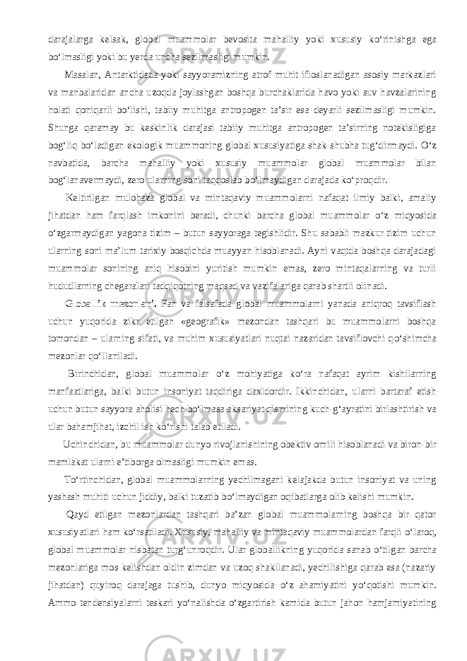 darajalarga kelsak, global muammolar bevosita mahalliy yoki xususiy k о ‘rinishga ega b о ‘lmasligi yoki bu yerda uncha sezilmasligi mumkin.           Masalan, Antarktidada yoki sayyoramizning atrof muhit ifloslanadigan asosiy markazlari va manbalaridan ancha uzoqda joylashgan boshqa burchaklarida havo yoki suv havzalarining holati qoniqarli b о ‘lishi, tabiiy muhitga antropogen ta’sir esa deyarli sezilmasligi mumkin. Shunga qaramay bu keskinlik darajasi tabiiy muhitga antropogen ta’sirning notekisligiga bog‘liq b о ‘ladigan ekologik muammoning global xususiyatiga shak-shubha tug‘dirmaydi. О ‘z navbatida, barcha mahalliy yoki xususiy muammolar global muammolar bilan bog‘lanavermaydi, zero ularning soni taqqoslab b о ‘lmaydigan darajada k о ‘proqdir.           Keltirilgan mulohaza global va mintaqaviy muammolarni nafaqat ilmiy balki, amaliy jihatdan ham farqlash imkonini beradi, chunki barcha global muammolar о ‘z miqyosida о ‘zgarmaydigan yagona tizim – butun sayyoraga tegishlidir. Shu sababli mazkur tizim uchun ularning soni ma’lum tarixiy bosqichda muayyan hisoblanadi. Ayni vaqtda boshqa darajadagi muammolar sonining aniq hisobini yuritish mumkin emas, zero mintaqalarning va turli hududlarning chegaralari tadqiqotning maqsad va vazifalariga qarab shartli olinadi.           Globallik mezonlari. Fan va falsafada global muammolarni yanada aniqroq tavsiflash uchun yuqorida zikr etilgan «geografik» mezondan tashqari bu muammolarni boshqa tomondan – ularning sifati, va muhim xususiyatlari nuqtai nazaridan tavsiflovchi q о ‘shimcha mezonlar q о ‘llaniladi.           Birinchidan, global muammolar о ‘z mohiyatiga k о ‘ra nafaqat ayrim kishilarning manfaatlariga, balki butun insoniyat taqdiriga daxldordir. Ikkinchidan, ularni bartaraf etish uchun butun sayyora aholisi hech b о ‘lmasa aksariyat qismining kuch-g‘ayratini birlashtirish va ular bahamjihat, izchil ish k о ‘rishi talab etiladi.           Uchinchidan, bu muammolar dunyo rivojlanishining obektiv omili hisoblanadi va biron-bir mamlakat ularni e’tiborga olmasligi mumkin emas.           T о ‘rtinchidan, global muammolarning yechilmagani kelajakda butun insoniyat va uning yashash muhiti uchun jiddiy, balki tuzatib b о ‘lmaydigan oqibatlarga olib kelishi mumkin.           Qayd etilgan mezonlardan tashqari ba’zan global muammolarning boshqa bir qator xususiyatlari ham k о ‘rsatiladi. Xususiy, mahalliy va mintaqaviy muammolardan farqli о ‘laroq, global muammolar nisbatan turg‘unroqdir. Ular globallikning yuqorida sanab о ‘tilgan barcha mezonlariga mos kelishdan oldin zimdan va uzoq shakllanadi, yechilishiga qarab esa (nazariy jihatdan) quyiroq darajaga tushib, dunyo miqyosida о ‘z ahamiyatini y о ‘qotishi mumkin. Ammo tendensiyalarni teskari y о ‘nalishda о ‘zgartirish kamida butun jahon hamjamiyatining 