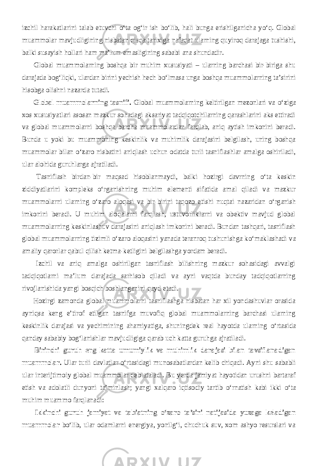 izchil harakatlarini talab etuvchi о ‘ta og‘ir ish b о ‘lib, hali bunga erishilganicha y о ‘q. Global muammolar mavjudligining nisbatan qisqa tarixiga nafaqat ularning quyiroq darajaga tushishi, balki susayish hollari ham ma’lum emasligining sababi ana shundadir.           Global muammolarning boshqa bir muhim xususiyati – ularning barchasi bir-biriga shu darajada bog‘liqki, ulardan birini yechish hech b о ‘lmasa unga boshqa muammolarning ta’sirini hisobga olishni nazarda tutadi.           Global muammolarning tasnifi. Global muammolarning keltirilgan mezonlari va о ‘ziga xos xususiyatlari asosan mazkur sohadagi aksariyat tadqiqotchilarning qarashlarini aks ettiradi va global muammolarni boshqa barcha muammolardan farqlab, aniq aytish imkonini beradi. Bunda u yoki bu muammoning keskinlik va muhimlik darajasini belgilash, uning boshqa muammolar bilan о ‘zaro nisbatini aniqlash uchun odatda turli tasniflashlar amalga oshiriladi, ular alohida guruhlarga ajratiladi.           Tasniflash birdan-bir maqsad hisoblanmaydi, balki hozirgi davrning о ‘ta keskin ziddiyatlarini kompleks о ‘rganishning muhim elementi sifatida amal qiladi va mazkur muammolarni ularning о ‘zaro aloqasi va bir-birini taqozo etishi nuqtai nazaridan о ‘rganish imkonini beradi. U muhim aloqalarni farqlash, ustuvorliklarni va obektiv mavjud global muammolarning keskinlashuv darajasini aniqlash imkonini beradi. Bundan tashqari, tasniflash global muammolarning tizimli о ‘zaro aloqasini yanada teranroq tushunishga k о ‘maklashadi va amaliy qarorlar qabul qilish ketma-ketligini belgilashga yordam beradi.           Izchil va aniq amalga oshirilgan tasniflash bilishning mazkur sohasidagi avvalgi tadqiqotlarni ma’lum darajada sarhisob qiladi va ayni vaqtda bunday tadqiqotlarning rivojlanishida yangi bosqich boshlanganini qayd etadi.           Hozirgi zamonda global muammolarni tasniflashga nisbatan har xil yondashuvlar orasida ayniqsa keng e’tirof etilgan tasnifga muvofiq global muammolarning barchasi ularning keskinlik darajasi va yechimining ahamiyatiga, shuningdek real hayotda ularning о ‘rtasida qanday sababiy bog‘lanishlar mavjudligiga qarab uch katta guruhga ajratiladi.           Birinchi guruh eng katta umumiylik va muhimlik darajasi bilan tavsiflanadigan muammolar. Ular turli davlatlar о ‘rtasidagi munosabatlardan kelib chiqadi. Ayni shu sababli ular interijtimoiy global muammolar deb ataladi. Bu yerda jamiyat hayotidan urushni bartaraf etish va adolatli dunyoni ta’minlash; yangi xalqaro iqtisodiy tartib о ‘rnatish kabi ikki о ‘ta muhim muammo farqlanadi:           Ikkinchi guruh jamiyat va tabiatning о ‘zaro ta’siri natijasida yuzaga keladigan muammolar b о ‘lib, ular odamlarni energiya, yonilg‘i, chuchuk suv, xom ashyo resurslari va 