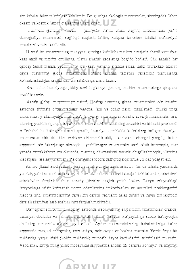 shu kabilar bilan ta’minlash kabilardir. Bu guruhga ekologik muammolar, shuningdek Jahon okeani va kosmik fazoni о ‘zlashtirish ham kiradi.           Uchinchi guruhni «inson – jamiyat» tizimi bilan bog‘liq muammolar ya’ni demografiya muammosi, sog‘liqni saqlash, ta’lim, xalqaro terrorizm tahdidi ma’naviyat masalalari va shu kabilardir.           U yoki bu muammoning muayyan guruhga kiritilishi ma’lum darajada shartli xususiyat kasb etadi va muhim omillarga, ularni ajratish asoslariga bog‘liq b о ‘ladi. Shu sababli har qanday tasnif masala yechimining uzil-kesil varianti sifatida emas, balki murakkab tizimni qayta tuzishning global muammolar о ‘zaro aloqasi tabiatini yaxshiroq tushunishga k о ‘maklashadigan usullaridan biri sifatida qaralishi lozim.           Endi butun insoniyatga jiddiy xavf tug‘dirayotgan eng muhim muammolarga qisqacha tavsif beramiz.           Asosiy global muammolar tizimi. Hozirgi davrning global muammolari о ‘z holatini zamonda tinimsiz о ‘zgartiradigan yagona, faol va ochiq tizim hisoblanadi, chunki unga umuminsoniy ahamiyatga molik b о ‘lgan yangi muammolar kirishi, avvalgi muammolar esa, ularning yechilishiga qarab, y о ‘qolishi mumkin. Rim klubining asoschisi va birinchi prezidenti A.Pechchei bu holatga e’tiborni qaratib, insoniyat qarshisida k о ‘ndalang b о ‘lgan aksariyat muammolar «bir-biri bilan mahkam chirmashib oldi, ulkan sprut changali yanglig‘ butun sayyorani о ‘z iskanjasiga olmoqda... yechilmagan muammolar soni о ‘sib bormoqda, ular yanada murakkabroq tus olmoqda, ularning chirmashuvi yanada chigallashmoqda, ularning «iskanjasi» esa sayyoramizni о ‘z changalida tobora qattiqroq siqmoqda», 1 deb yozgan edi.           Ammo global ziddiyatlar tuguni qanchalik chigal b о ‘lmasin, uni fan va falsafa yordamida yechish, ya’ni sababni oqibatdan, muhim tafsilotlarni ikkinchi darajali tafsilotlardan, obektivni subektivdan farqlash uchun nazariy jihatdan anglab yetish lozim. Dunyo miqyosidagi jarayonlarga ta’sir k о ‘rsatish uchun odamlarning imkoniyatlari va resurslari cheklanganini hisobga olib, muammolarning qaysi biri darhol yechishni talab qilishi va qaysi biri ikkinchi darajali ahamiyat kasb etishini ham farqlash muhimdir.           Demografik muammo. Hozirgi zamonda insoniyatning eng muhim muammolari orasida, aksariyat davlatlar va mintaqalarda aholi haddan tashqari k о ‘payishiga sabab b о ‘layotgan aholining nazoratsiz о ‘sishi qayd etiladi. Ayrim mutaxassislarning baholashlariga k о ‘ra, sayyorada mavjud energetika, xom ashyo, oziq-ovqat va boshqa resurslar Yerda faqat bir milliardga yaqin kishi («oltin milliard») munosib hayot kechirishini ta’minlashi mumkin. Vaholanki, oxirgi ming yillik mobaynida sayyoramiz aholisi 15 baravar k о ‘paydi va bugungi 