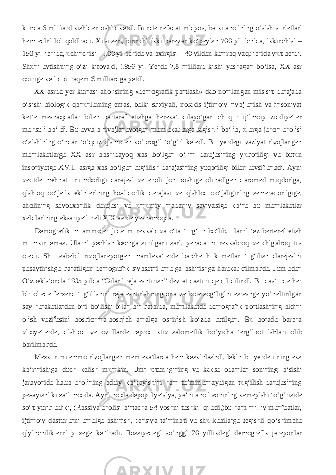 kunda 6 milliard kishidan oshib ketdi. Bunda nafaqat miqyos, balki aholining о ‘sish sur’atlari ham aqlni lol qoldiradi. Xususan, birinchi ikki baravar k о ‘payish 700 yil ichida, ikkinchisi – 150 yil ichida, uchinchisi – 100 yil ichida va oxirgisi – 40 yildan kamroq vaqt ichida yuz berdi. Shuni aytishning о ‘zi kifoyaki, 1956 yil Yerda 2,8 milliard kishi yashagan b о ‘lsa, XX asr oxiriga kelib bu raqam 6 milliardga yetdi.           XX asrda yer kurrasi aholisining «demografik portlash» deb nomlangan mislsiz darajada о ‘sishi biologik qonunlarning emas, balki stixiyali, notekis ijtimoiy rivojlanish va insoniyat katta mashaqqatlar bilan bartaraf etishga harakat qilayotgan chuqur ijtimoiy ziddiyatlar mahsuli b о ‘ldi. Bu avvalo rivojlanayotgan mamlakatlarga tegishli b о ‘lib, ularga jahon aholisi о ‘sishining о ‘ndan t о ‘qqiz qismidan k о ‘prog‘i t о ‘g‘ri keladi. Bu yerdagi vaziyat rivojlangan mamlakatlarga XX asr boshidayoq xos b о ‘lgan о ‘lim darajasining yuqoriligi va butun insoniyatga XVIII asrga xos b о ‘lgan tug‘ilish darajasining yuqoriligi bilan tavsiflanadi. Ayni vaqtda mehnat unumdorligi darajasi va aholi jon boshiga olinadigan daromad miqdoriga, qishloq x о ‘jalik ekinlarining hosildorlik darajasi va qishloq x о ‘jaligining samaradorligiga, aholining savodxonlik darajasi va umumiy madaniy saviyasiga k о ‘ra bu mamlakatlar xalqlarining aksariyati hali XIX asrda yashamoqda.           Demografik muammolar juda murakkab va о ‘ta turg‘un b о ‘lib, ularni tez bartaraf etish mumkin emas. Ularni yechish kechga surilgani sari, yanada murakkabroq va chigalroq tus oladi. Shu sababli rivojlanayotgan mamlakatlarda barcha hukumatlar tug‘ilish darajasini pasaytirishga qaratilgan demografik siyosatni amalga oshirishga harakat qilmoqda. Jumladan О ‘zbekistonda 1995 yilda “Oilani rejalashtirish” davlat dasturi qabul qilindi. Bu dasturda har bir oilada farzand tug‘ilishini rejalashtirishning ona va bola sog‘ligini asrashga y о ‘naltirilgan say harakatlardan biri b о ‘lishi bilan bir qatorda, mamlakatda demografik portlashning oldini olish vazifasini bosqichma-bosqich amalga oshirish k о ‘zda tutilgan. Bu borada barcha viloyatlarda, qishloq va ovullarda reproduktiv salomatlik b о ‘yicha targ‘ibot ishlari olib borilmoqda.           Mazkur muammo rivojlangan mamlakatlarda ham keskinlashdi, lekin bu yerda uning aks k о ‘rinishiga duch kelish mumkin. Umr uzunligining va keksa odamlar sonining о ‘sishi jarayonida hatto aholining oddiy k о ‘payishini ham ta’minlamaydigan tug‘ilish darajasining pasayishi kuzatilmoqda. Ayni holda depopulyatsiya, ya’ni aholi sonining kamayishi t о ‘g‘risida s о ‘z yuritiladiki, (Rossiya aholisi о ‘rtacha 54 yoshni tashkil qiladi,)bu ham milliy manfaatlar, ijtimoiy dasturlarni amalga oshirish, pensiya ta’minoti va shu kabilarga tegishli q о ‘shimcha qiyinchiliklarni yuzaga keltiradi. Rossiyadagi s о ‘nggi 20 yillikdagi demografik jarayonlar 