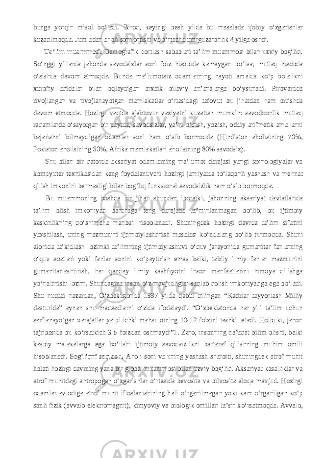 bunga yorqin misol b о ‘ladi. Biroq, keyingi besh yilda bu masalada ijobiy о ‘zgarishlar kuzatilmoqda. Jumladan aholi soni ortishi va о ‘rtacha umrguzaronlik 4 yilga oshdi.           Ta’lim muammosi. Demografik portlash sabablari ta’lim muammosi bilan uzviy bog‘liq. S о ‘nggi yillarda jahonda savodsizlar soni foiz hisobida kamaygan b о ‘lsa, mutlaq hisobda о ‘sishda davom etmoqda. Bunda ma’lumotsiz odamlarning hayoti amalda k о ‘p bolalikni xurofiy aqidalar bilan oqlaydigan arxaik oilaviy an’analarga b о ‘ysunadi. Pirovardda rivojlangan va rivojlanayotgan mamlakatlar о ‘rtasidagi tafovut bu jihatdan ham ortishda davom etmoqda. Hozirgi vaqtda ajabtovur vaziyatni kuzatish mumkin: savodxonlik mutlaq raqamlarda о ‘sayotgan bir paytda, savodsizlar, ya’ni о ‘qish, yozish, oddiy arifmetik amallarni bajarishni bilmaydigan odamlar soni ham о ‘sib bormoqda (Hindiston aholisining 70%, Pokiston aholisining 60%, Afrika mamlakatlari aholisining 80% savodsiz).           Shu bilan bir qatorda aksariyat odamlarning ma’lumot darajasi yangi texnologiyalar va kompyuter texnikasidan keng foydalanuvchi hozirgi jamiyatda t о ‘laqonli yashash va mehnat qilish imkonini bermasligi bilan bog‘liq funksional savodsizlik ham о ‘sib bormoqda.           Bu muammoning boshqa bir jihati shundan iboratki, jahonning aksariyat davlatlarida ta’lim olish imkoniyati barchaga teng darajada ta’minlanmagan b о ‘lib, bu ijtimoiy keskinlikning q о ‘shimcha manbai hisoblanadi. Shuningdek hozirgi davrda ta’lim sifatini yaxshilash, uning mazmunini ijtimoiylashtirish masalasi k о ‘ndalang b о ‘lib turmoqda. Shuni alohida ta’kidlash lozimki ta’limning ijtimoiylashuvi о ‘quv jarayonida gumanitar fanlarning о ‘quv soatlari yoki fanlar sonini k о ‘paytirish emas balki, tabiiy ilmiy fanlar mazmunini gumanitarlashtirish, har qanday ilmiy kashfiyotni inson manfaatlarini himoya qilishga y о ‘naltirishi lozim. Shundagina inson о ‘z mavjudligini saqlab qolish imkoniyatiga ega b о ‘ladi. Shu nuqtai nazardan, О ‘zbekistonda 1997 yilda qabul qilingan “Kadrlar tayyorlash Milliy dasturida” aynan shu maqsadlarni о ‘zida ifodalaydi. “ О ‘zbekistonda har yili ta’lim uchun sarflanayotgan xarajatlar yalpi ichki mahsulotning 10-12 foizini tashkil etadi. Holbuki, jahon tajribasida bu k о ‘rsatkich 3-5 foizdan oshmaydi”1. Zero, insonning nafaqat bilim olishi, balki kasbiy malakalarga ega b о ‘lishi ijtimoiy savodsizlikni bartaraf qilishning muhim omili hisoblanadi. Sog‘liqni saqlash. Aholi soni va uning yashash sharoiti, shuningdek atrof muhit holati hozirgi davrning yana bir global muammosi bilan uzviy bog‘liq. Aksariyat kasalliklar va atrof muhitdagi antropogen о ‘zgarishlar о ‘rtasida bevosita va bilvosita aloqa mavjud. Hozirgi odamlar avlodiga atrof muhit ifloslanishining hali о ‘rganilmagan yoki kam о ‘rganilgan k о ‘p sonli fizik (avvalo elektromagnit), kimyoviy va biologik omillari ta’sir k о ‘rsatmoqda. Avvalo, 