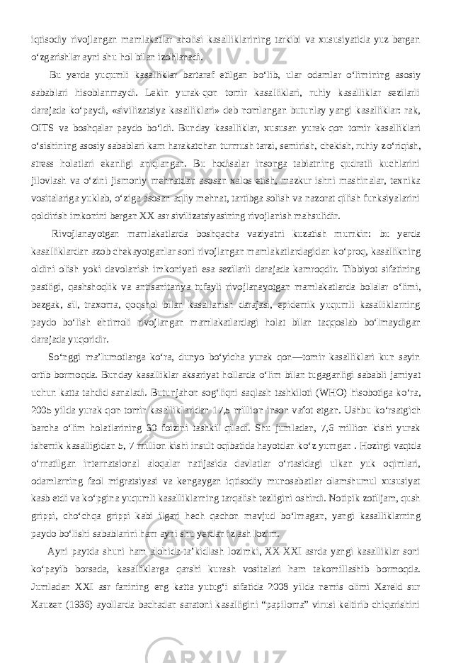 iqtisodiy rivojlangan mamlakatlar aholisi kasalliklarining tarkibi va xususiyatida yuz bergan о ‘zgarishlar ayni shu hol bilan izohlanadi.           Bu yerda yuqumli kasalliklar bartaraf etilgan b о ‘lib, ular odamlar о ‘limining asosiy sabablari hisoblanmaydi. Lekin yurak-qon tomir kasalliklari, ruhiy kasalliklar sezilarli darajada k о ‘paydi, «sivilizatsiya kasalliklari» deb nomlangan butunlay yangi kasalliklar: rak, OITS va boshqalar paydo b о ‘ldi. Bunday kasalliklar, xususan yurak-qon tomir kasalliklari о ‘sishining asosiy sabablari kam harakatchan turmush tarzi, semirish, chekish, ruhiy z о ‘riqish, stress holatlari ekanligi aniqlangan. Bu hodisalar insonga tabiatning qudratli kuchlarini jilovlash va о ‘zini jismoniy mehnatdan asosan xalos etish, mazkur ishni mashinalar, texnika vositalariga yuklab, о ‘ziga asosan aqliy mehnat, tartibga solish va nazorat qilish funksiyalarini qoldirish imkonini bergan XX asr sivilizatsiyasining rivojlanish mahsulidir.           Rivojlanayotgan mamlakatlarda boshqacha vaziyatni kuzatish mumkin: bu yerda kasalliklardan azob chekayotganlar soni rivojlangan mamlakatlardagidan k о ‘proq, kasallikning oldini olish yoki davolanish imkoniyati esa sezilarli darajada kamroqdir. Tibbiyot sifatining pastligi, qashshoqlik va antisanitariya tufayli rivojlanayotgan mamlakatlarda bolalar о ‘limi, bezgak, sil, traxoma, qoqshol bilan kasallanish darajasi, epidemik yuqumli kasalliklarning paydo b о ‘lish ehtimoli rivojlangan mamlakatlardagi holat bilan taqqoslab b о ‘lmaydigan darajada yuqoridir.           S о ‘nggi ma’lumotlarga k о ‘ra, dunyo b о ‘yicha yurak qon—tomir kasalliklari kun sayin ortib bormoqda. Bunday kasalliklar aksariyat hollarda о ‘lim bilan tugaganligi sababli jamiyat uchun katta tahdid sanaladi. Butunjahon sog‘liqni saqlash tashkiloti (WHO) hisobotiga k о ‘ra, 2005 yilda yurak qon-tomir kasalliklaridan 17,5 million inson vafot etgan. Ushbu k о ‘rsatgich barcha о ‘lim holatlarining 30 foizini tashkil qiladi. Shu jumladan, 7,6 million kishi yurak ishemik kasalligidan 5, 7 million kishi insult oqibatida hayotdan k о ‘z yumgan . Hozirgi vaqtda о ‘rnatilgan internatsional aloqalar natijasida davlatlar о ‘rtasidagi ulkan yuk oqimlari, odamlarning faol migratsiyasi va kengaygan iqtisodiy munosabatlar olamshumul xususiyat kasb etdi va k о ‘pgina yuqumli kasalliklarning tarqalish tezligini oshirdi. Notipik zotiljam, qush grippi, ch о ‘chqa grippi kabi ilgari hech qachon mavjud b о ‘lmagan, yangi kasalliklarning paydo b о ‘lishi sabablarini ham ayni shu yerdan izlash lozim.           Ayni paytda shuni ham alohida ta’kidlash lozimki, XX-XXI asrda yangi kasalliklar soni k о ‘payib borsada, kasalliklarga qarshi kurash vositalari ham takomillashib bormoqda. Jumladan XXI asr fanining eng katta yutug‘i sifatida 2008 yilda nemis olimi Xareld sur Xauzen (1936) ayollarda bachadan saratoni kasalligini “papiloma” virusi keltirib chiqarishini 