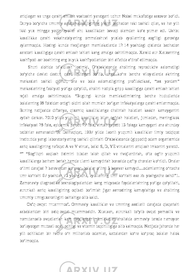 aniqlagan va unga qarshi emlash vositasini yaratgani uchun Nobel mukofotiga sazovor b о ‘ldi. Dunyo b о ‘yicha umumiy saraton kasalligining 5%ini bachadon raki tashkil qilar, va har yili ikki yuz mingga yaqin ayollar shu kasallikdan bevaqt olamdan k о ‘z yumar edi. Ushbu kasallikka qarshi vaksinatsiyaning ommalashuvi yuzlab ayollarning sog‘ligi garoviga aylanmoqda. Hozirgi kunda rivojlangan mamlakatlarda 12-14 yoshdagi qizlarda bachadon saratoni kasalligiga qarshi emlash ishlari keng amalga oshirilmoqda. Xareld sur Xauzenning kashfiyoti asr boshining eng buyuk kashfiyotlaridan biri sifatida e’tirof etilmoqda.           Shuni alohida ta’kidlash lozimki, О ‘zbekistonda aholining reproduktiv salomatligi b о ‘yicha davlat dasturi qabul qilingan b о ‘lib, unga k о ‘ra barcha viloyatlarda skrining markazlari tashkil qilindi, ona va bola salomatligining profilaktikasi, “tez yordam” markazlarining faoliyati y о ‘lga q о ‘yildi, aholini notipik gripp kasalligiga qarshi emlash ishlari rejali amalga oshirilmoqda. “Bugungi kunda mamlakatimizning barcha hududlarida bolalarning 98 foizidan ortig‘i oldini olish mumkin b о ‘lgan infeksiyalarga qarshi emlanmoqda. Buning natijasida difteriya, qizamiq kasalliklariga chalinish holatlari keskin kamayganini aytish darkor. 2010 yilda yuqumli kasalliklar bilan og‘rish holatlari, jumladan, meningikok infeksiyasi 28 foiz, epidemik parotit 27 foiz, virusli gepatit 13 foizga kamaygani ana shunday tadbirlar samarasidir”2. Darhaqiqat, 1997 yilda 1sonli yuqumli kasalliklar ilmiy tadqiqot institutida yangi laboratoriyaning tashkil qilinishi О ‘zbekistonda (gippotit) odam organizmida sariq kasalligining nafaqat A va V virusi, balki S, D, YE viruslarini aniqlash imkonini yaratdi. “” “Sog‘liqni saqlash tizimini tubdan isloh qilish va rivojlantirish, о ‘ta og‘ir yuqumli kasalliklarga barham berish hamda ularni kamaytirish borasida qat’iy choralar k о ‘rildi. Onalar о ‘limi darajasi 2 baravardan k о ‘proq, bolalar о ‘limi 3 baravar kamaydi....odamlarning о ‘rtacha umr k о ‘rishi 67 yoshdan 73 yoshgacha, ayollarning umr k о ‘rishi esa 75 yoshgacha oshdi”1. Zamonaviy diagnostika texnologiyalaridan keng miqyosda foydalanishning y о ‘lga q о ‘yilishi, surunkali sariq kasalligining oqibati b о ‘lmish jigar serrozining kamayishiga va aholining umumiy umrguzaronligini oshishiga olib keldi.           Oziq-ovqat muammosi. Ommaviy kasalliklar va umrning sezilarli darajada qisqarishi sabablaridan biri oziq-ovqat muammosidir. Xususan, surunkali t о ‘yib ovqat yemaslik va nomutanosib ovqatlanish kam rivojlangan mamlakatlar aholisida ommaviy tarzda namoyon b о ‘layotgan muttasil oqsil ochligi va vitamin taqchilligiga olib kelmoqda. Natijada jahonda har yili ochlikdan bir necha о ‘n millionlab odamlar, kattalardan k о ‘ra k о ‘proq bolalar halok b о ‘lmoqda. 