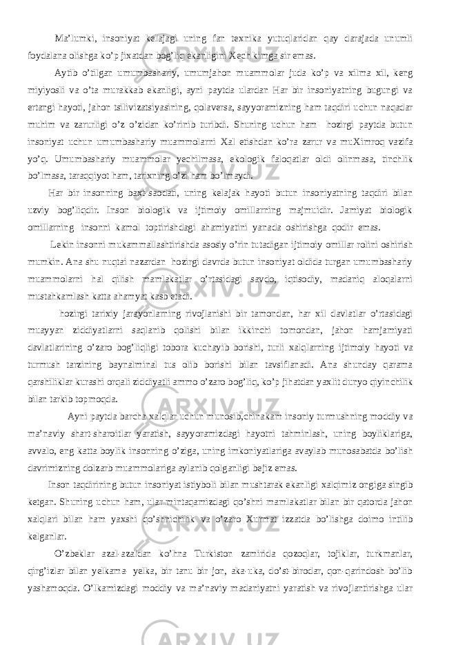 Ma’lumki, insoniyat kelajagi uning fan te х nika yutuqlaridan qay darajada unumli foydalana olishga ko’p ji х atdan bog’liq ekanligini Х ech kimga sir emas. Aytib o’tilgan umumbashariy, umumjahon muammolar juda ko’p va х ilma х il, keng miyiyosli va o’ta murakkab ekanligi, ayni paytda ulardan Har bir insoniyatning bugungi va ertangi hayoti, jahon tsilivizatsiyasining, qolaversa, sayyoramizning ham taqdiri uchun naqadar muhim va zarurligi o’z o’zidan ko’rinib turibdi. Shuning uchun ham hozirgi paytda butun insoniyat uchun umumbashariy muammolarni Х al etishdan ko’ra zarur va mu Х imroq vazifa yo’q. Umumbashariy muammolar yechilmasa, ekologik faloqatlar oldi olinmasa, tinchlik bo’lmasa, taraqqiyot ham, tari х ning o’zi ham bo’lmaydi. H ar bir insonning ba х t-saodati, uning kelajak hayoti butun insoniyatning taqdiri bilan uzviy bog’liqdir. Inson biologik va ijtimoiy omillarning majmuidir. Jamiyat biologik omillarning insonni kamol toptirishdagi a h amiyatini yanada oshirishga qodir emas. Lekin insonni mukammallashtirishda asosiy o’rin tutadigan ijtimoiy omillar rolini oshirish mumkin. Ana shu nuqtai nazardan hozirgi davrda butun insoniyat oldida turgan umumbashariy muammolarni hal qilish mamlakatlar o’rtasidagi savdo, iqtisodiy, madaniq aloqalarni mustahkamlash katta ahamyat kasb etadi. hozirgi tari х iy jarayonlarning rivojlanishi bir tamondan, har х il davlatlar o’rtasidagi muayyan ziddiyatlarni saqlanib qolishi bilan ikkinchi tomondan, jahon hamjamiyati davlatlarining o’zaro bog’liqligi tobora kuchayib borishi, turli х alqlarning ijtimoiy hayoti va turmush tarzining baynalminal tus olib borishi bilan tavsiflanadi. Ana shunday qarama qarshiliklar kurashi orqali ziddiyatli ammo o’zaro bog’liq, ko’p jihatdan ya х lit dunyo qiyinchilik bilan tarkib topmoqda. Ayni paytda barcha х alqlar uchun munosib,chinakam insoniy turmushning moddiy va ma’naviy shart-sharoitlar yaratish, sayyoramizdagi hayotni tahminlash, uning boyliklariga, avvalo, eng katta boylik insonning o’ziga, uning imkoniyatlariga avaylab munosabatda bo’lish davrimizning dolzarb muammolariga aylanib qolganligi bejiz emas. Inson taqdirining butun insoniyat istiyboli bilan mushtarak ekanligi х alqimiz ongiga singib ketgan. Shuning uchun h am, ular mintaqamizdagi qo’shni mamlakatlar bilan bir qatorda jahon х alqlari bilan ham ya х shi qo’shnichilik va o’zaro Х urmat izzatda bo’lishga doimo intilib kelganlar. O’zbeklar azal-azaldan ko’ h na Turkiston zamirida qozoqlar, tojiklar, turkmanlar, qirg’izlar bilan yelkama- yelka, bir tanu bir jon, aka-uka, do’st-birodar, qon-qarindosh bo’lib yashamoqda. O’lkamizdagi moddiy va ma’naviy madaniyatni yaratish va rivojlantirishga ular 