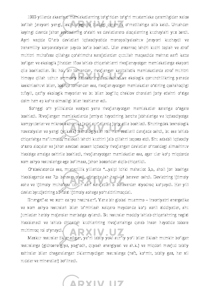           1960-yillarda aksariyat mamlakatlarning t о ‘g‘ridan-t о ‘g‘ri mustamlaka qaramligidan xalos b о ‘lish jarayoni yangi, lekin о ‘zgacha tusdagi qaramlik о ‘rnatilishiga olib keldi. Urushdan keyingi davrda jahon savdosining о ‘sishi va davlatlararo aloqalarning kuchayishi yuz berdi. Ayni vaqtda G‘arb davlatlari iqtisodiyotida monopoliyalashuv jarayoni kuchaydi va transmilliy korporatsiyalar paydo b о ‘la boshladi. Ular arzonroq ishchi kuchi topish va atrof muhitni muhofaza qilishga q о ‘shimcha xarajatlardan qutulish maqsadida mehnat sarfi katta b о ‘lgan va ekologik jihatdan iflos ishlab chiqarishlarni rivojlanayotgan mamlakatlarga eksport qila boshladilar. Bu hol, bir tomondan, rivojlangan kapitalistik mamlakatlarda atrof muhitni himoya qilish uchun ommaviy harakatning faollashuvi va ekologik qonunchilikning yanada keskinlashuvi bilan, boshqa tomondan esa, rivojlanayotgan mamlakatlar о ‘zining qashshoqligi tufayli, qat’iy ekologik meyorlar va bu bilan bog‘liq cheklov choralari joriy etishni о ‘ziga doim ham ep k о ‘ra olmasligi bilan izohlanar edi.           S о ‘nggi о ‘n yilliklarda vaziyat yana rivojlanayotgan mamlakatlar zarariga о ‘zgara boshladi. Rivojlangan mamlakatlarda jamiyat hayotining barcha jabhalariga va iqtisodiyotga kompyuterlar va mikroelektronika jadal sur’atlarda joriy etila boshladi. Shuningdek texnologik novatsiyalar va yangi (yuksak) texnologiyalar roli ham sezilarli darajada oshdi, bu esa ishlab chiqarishga ma’lumotli, malakali ishchi kuchini jalb qilishni taqozo etdi. Shu sababli iqtisodiy о ‘zaro aloqalar va jahon savdosi asosan iqtisodiy rivojlangan davlatlar о ‘rtasidagi almashinuv hisobiga amalga oshirila boshladi, rivojlanayotgan mamlakatlar esa, agar ular k о ‘p miqdorda xom ashyo resurslariga ega b о ‘lmasa, jahon bozoridan siqib chiqarildi.           О ‘zbekistonda esa, mustaqillik yillarida “...yalpi ichki mahsulot 3,5, aholi jon boshiga hisoblaganda esa 2,5 baravar о ‘sdi, о ‘rtacha ish haqi 14 baravar oshdi. Davlatning ijtimoiy soha va ijtimoiy muhofaza uchun sarf xarajatlari 5 baravardan ziyodroq k о ‘paydi. Har yili davlat byudjetining 50 foizi ijtimoiy sohaga y о ‘naltirilmoqda1.           Energetika va xom ashyo resurslari. Yana bir global muammo – insoniyatni energetika va xom ashyo resurslari bilan ta’minlash xalqaro maydonda k о ‘p sonli ziddiyatlar, shu jumladan harbiy mojarolar manbaiga aylandi. Bu resurslar moddiy ishlab chiqarishning negizi hisoblanadi va ishlab chiqarish kuchlarining rivojlanishiga qarab inson hayotida tobora muhimroq rol о ‘ynaydi.           Mazkur resurslar tiklanadigan, ya’ni tabiiy yoki sun’iy y о ‘l bilan tiklash mumkin b о ‘lgan resurslarga (gidroenergiya, yog‘och, quyosh energiyasi va sh.k.) va miqdori mavjud tabiiy zahiralar bilan chegaralangan tiklanmaydigan resurslarga (neft, k о ‘mir, tabiiy gaz, har xil rudalar va minerallar) b о ‘linadi. 