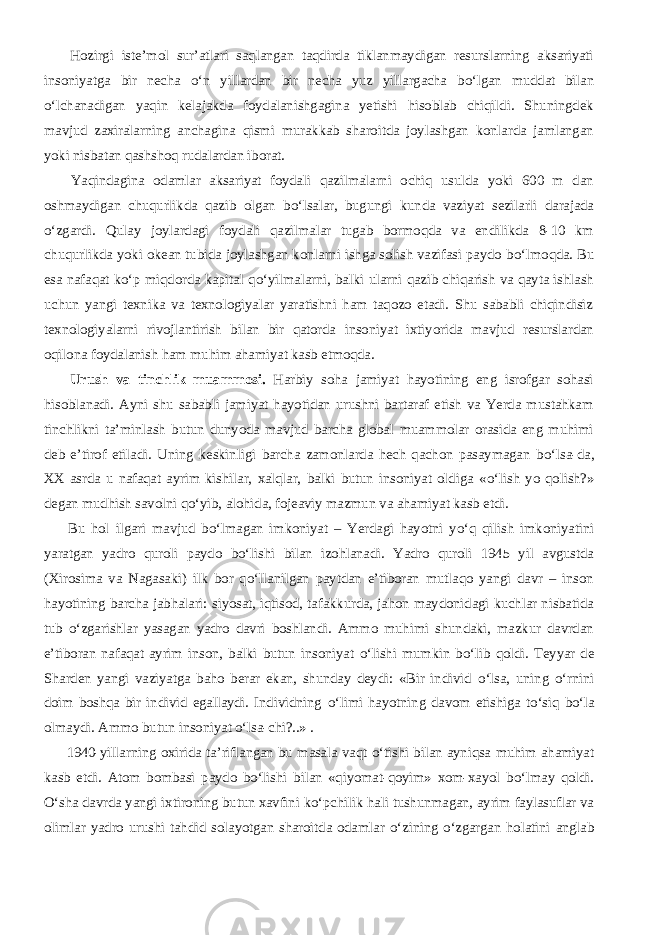           Hozirgi iste’mol sur’atlari saqlangan taqdirda tiklanmaydigan resurslarning aksariyati insoniyatga bir necha о ‘n yillardan bir necha yuz yillargacha b о ‘lgan muddat bilan о ‘lchanadigan yaqin kelajakda foydalanishgagina yetishi hisoblab chiqildi. Shuningdek mavjud zaxiralarning anchagina qismi murakkab sharoitda joylashgan konlarda jamlangan yoki nisbatan qashshoq rudalardan iborat.           Yaqindagina odamlar aksariyat foydali qazilmalarni ochiq usulda yoki 600 m dan oshmaydigan chuqurlikda qazib olgan b о ‘lsalar, bugungi kunda vaziyat sezilarli darajada о ‘zgardi. Qulay joylardagi foydali qazilmalar tugab bormoqda va endilikda 8-10 km chuqurlikda yoki okean tubida joylashgan konlarni ishga solish vazifasi paydo b о ‘lmoqda. Bu esa nafaqat k о ‘p miqdorda kapital q о ‘yilmalarni, balki ularni qazib chiqarish va qayta ishlash uchun yangi texnika va texnologiyalar yaratishni ham taqozo etadi. Shu sababli chiqindisiz texnologiyalarni rivojlantirish bilan bir qatorda insoniyat ixtiyorida mavjud resurslardan oqilona foydalanish ham muhim ahamiyat kasb etmoqda.           Urush va tinchlik muammosi. Harbiy soha jamiyat hayotining eng isrofgar sohasi hisoblanadi. Ayni shu sababli jamiyat hayotidan urushni bartaraf etish va Yerda mustahkam tinchlikni ta’minlash butun dunyoda mavjud barcha global muammolar orasida eng muhimi deb e’tirof etiladi. Uning keskinligi barcha zamonlarda hech qachon pasaymagan b о ‘lsa-da, XX asrda u nafaqat ayrim kishilar, xalqlar, balki butun insoniyat oldiga « о ‘lish yo qolish?» degan mudhish savolni q о ‘yib, alohida, fojeaviy mazmun va ahamiyat kasb etdi.           Bu hol ilgari mavjud b о ‘lmagan imkoniyat – Yerdagi hayotni y о ‘q qilish imkoniyatini yaratgan yadro quroli paydo b о ‘lishi bilan izohlanadi. Yadro quroli 1945 yil avgustda (Xirosima va Nagasaki) ilk bor q о ‘llanilgan paytdan e’tiboran mutlaqo yangi davr – inson hayotining barcha jabhalari: siyosat, iqtisod, tafakkurda, jahon maydonidagi kuchlar nisbatida tub о ‘zgarishlar yasagan yadro davri boshlandi. Ammo muhimi shundaki, mazkur davrdan e’tiboran nafaqat ayrim inson, balki butun insoniyat о ‘lishi mumkin b о ‘lib qoldi. Teyyar de Sharden yangi vaziyatga baho berar ekan, shunday deydi: «Bir individ о ‘lsa, uning о ‘rnini doim boshqa bir individ egallaydi. Individning о ‘limi hayotning davom etishiga t о ‘siq b о ‘la olmaydi. Ammo butun insoniyat о ‘lsa-chi?..» .           1940-yillarning oxirida ta’riflangan bu masala vaqt о ‘tishi bilan ayniqsa muhim ahamiyat kasb etdi. Atom bombasi paydo b о ‘lishi bilan «qiyomat-qoyim» xom-xayol b о ‘lmay qoldi. О ‘sha davrda yangi ixtironing butun xavfini k о ‘pchilik hali tushunmagan, ayrim faylasuflar va olimlar yadro urushi tahdid solayotgan sharoitda odamlar о ‘zining о ‘zgargan holatini anglab 