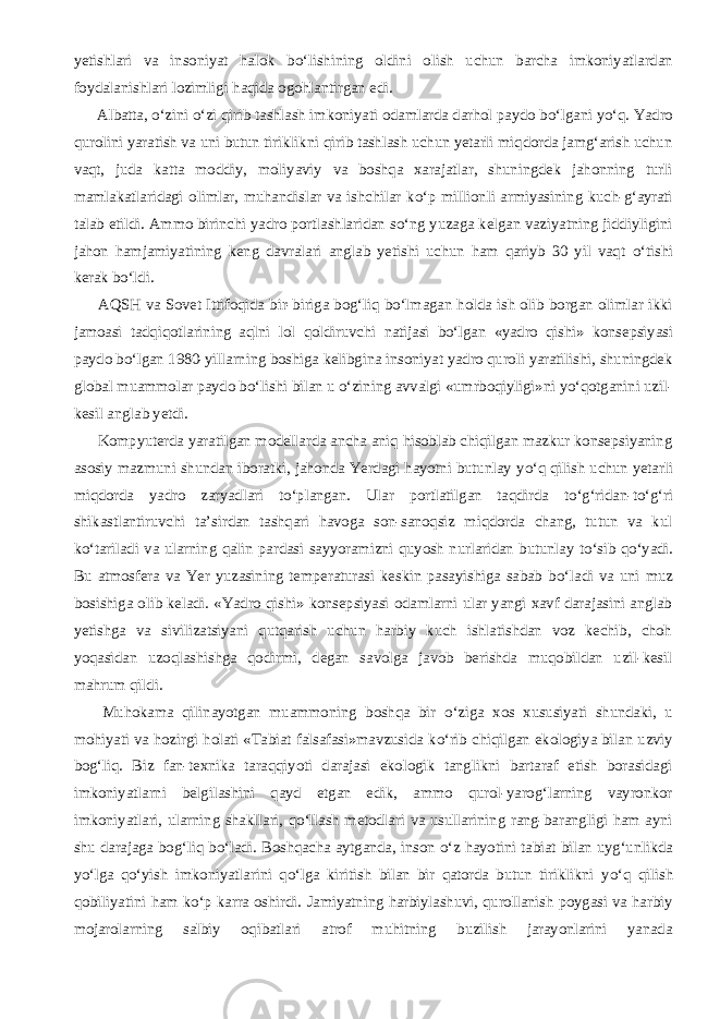 yetishlari va insoniyat halok b о ‘lishining oldini olish uchun barcha imkoniyatlardan foydalanishlari lozimligi haqida ogohlantirgan edi.           Albatta, о ‘zini о ‘zi qirib tashlash imkoniyati odamlarda darhol paydo b о ‘lgani y о ‘q. Yadro qurolini yaratish va uni butun tiriklikni qirib tashlash uchun yetarli miqdorda jamg‘arish uchun vaqt, juda katta moddiy, moliyaviy va boshqa xarajatlar, shuningdek jahonning turli mamlakatlaridagi olimlar, muhandislar va ishchilar k о ‘p millionli armiyasining kuch-g‘ayrati talab etildi. Ammo birinchi yadro portlashlaridan s о ‘ng yuzaga kelgan vaziyatning jiddiyligini jahon hamjamiyatining keng davralari anglab yetishi uchun ham qariyb 30 yil vaqt о ‘tishi kerak b о ‘ldi.           AQSH va Sovet Ittifoqida bir-biriga bog‘liq b о ‘lmagan holda ish olib borgan olimlar ikki jamoasi tadqiqotlarining aqlni lol qoldiruvchi natijasi b о ‘lgan «yadro qishi» konsepsiyasi paydo b о ‘lgan 1980-yillarning boshiga kelibgina insoniyat yadro quroli yaratilishi, shuningdek global muammolar paydo b о ‘lishi bilan u о ‘zining avvalgi «umrboqiyligi»ni y о ‘qotganini uzil- kesil anglab yetdi.           Kompyuterda yaratilgan modellarda ancha aniq hisoblab chiqilgan mazkur konsepsiyaning asosiy mazmuni shundan iboratki, jahonda Yerdagi hayotni butunlay y о ‘q qilish uchun yetarli miqdorda yadro zaryadlari t о ‘plangan. Ular portlatilgan taqdirda t о ‘g‘ridan-t о ‘g‘ri shikastlantiruvchi ta’sirdan tashqari havoga son-sanoqsiz miqdorda chang, tutun va kul k о ‘tariladi va ularning qalin pardasi sayyoramizni quyosh nurlaridan butunlay t о ‘sib q о ‘yadi. Bu atmosfera va Yer yuzasining temperaturasi keskin pasayishiga sabab b о ‘ladi va uni muz bosishiga olib keladi. «Yadro qishi» konsepsiyasi odamlarni ular yangi xavf darajasini anglab yetishga va sivilizatsiyani qutqarish uchun harbiy kuch ishlatishdan voz kechib, choh yoqasidan uzoqlashishga qodirmi, degan savolga javob berishda muqobildan uzil-kesil mahrum qildi.           Muhokama qilinayotgan muammoning boshqa bir о ‘ziga xos xususiyati shundaki, u mohiyati va hozirgi holati «Tabiat falsafasi»mavzusida k о ‘rib chiqilgan ekologiya bilan uzviy bog‘liq. Biz fan-texnika taraqqiyoti darajasi ekologik tanglikni bartaraf etish borasidagi imkoniyatlarni belgilashini qayd etgan edik, ammo qurol-yarog‘larning vayronkor imkoniyatlari, ularning shakllari, q о ‘llash metodlari va usullarining rang-barangligi ham ayni shu darajaga bog‘liq b о ‘ladi. Boshqacha aytganda, inson о ‘z hayotini tabiat bilan uyg‘unlikda y о ‘lga q о ‘yish imkoniyatlarini q о ‘lga kiritish bilan bir qatorda butun tiriklikni y о ‘q qilish qobiliyatini ham k о ‘p karra oshirdi. Jamiyatning harbiylashuvi, qurollanish poygasi va harbiy mojarolarning salbiy oqibatlari atrof muhitning buzilish jarayonlarini yanada 