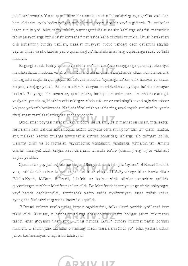 jadallashtirmoqda. Yadro quroli bilan bir qatorda urush olib borishning «geografik» vositalari ham oldindan aytib b о ‘lmaydigan oqibatlardan iborat alohida xavf tug‘diradi. Bu oqibatlar inson sun’iy y о ‘l bilan tabiiy ofatlar, vayrongarchiliklar va shu kabilarga erishish maqsadida tabiiy jarayonlarga izchil ta’sir k о ‘rsatishi natijasida kelib chiqishi mumkin. Urush harakatlari olib borishning bunday usullari, masalan muayyan hudud ustidagi ozon qatlamini ataylab vayron qilish va shu kabilar yadro qurolining q о ‘llanilishi bilan teng oqibatlarga sabab b о ‘lishi mumkin.           Bugungi kunda harbiy qarama-qarshilik ma’lum darajada susayganiga qaramay, aksariyat mamlakatlarda mudofaa va atrof muhitni muhofaza qilish xarajatlarida ulkan nomutanosiblik hanuzgacha saqlanib qolmoqda. Bu tafovut mudofaa foydasiga ba’zan ellik baravar va undan k о ‘proq darajaga yetadi. Bu hol «uchinchi dunyo» mamlakatlarida ayniqsa b о ‘rtib namoyon b о ‘ladi. Bu yerga, bir tomondan, qurol-aslaha, boshqa tomondan esa – murakkab ekologik vaziyatni yanada og‘irlashtiruvchi eskirgan asbob-uskuna va noekologik texnologiyalar tobora k о ‘proq yetkazib berilmoqda. Natijada ifloslanish va tabiatning zavol topish sur’atlari bu yerda rivojlangan mamlakatlardagidan ancha yuqoridir.           Qurollanish poygasi nafaqat ulkan moddiy resurslarni, balki mehnat resurslari, intellektual resurslarni ham behuda sarflamoqda. Butun dunyoda olimlarning t о ‘rtdan bir qismi, odatda, eng malakali kadrlar urushga tayyorgarlik k о ‘rish borasidagi ishlarga jalb qilingan b о ‘lib, ularning bilim va k о ‘nikmalari vayronkorlik vositalarini yaratishga y о ‘naltirilgan. Ammo olimlar insoniyat duch kelgan xavf darajasini birinchi b о ‘lib (ularning eng ilg‘or vakillari) anglab yetdilar.           Qurollanish poygasi avj ola boshlagan 1955 yilda taniqli ingliz faylasufi B.Rassel tinchlik va qurolsizlanish uchun kurash tashabbusi bilan chiqdi. U A.Eynshteyn bilan hamkorlikda F.Jolio-Kyuri, M.Born, S.Pauell, L.Infeld va boshqa yirik olimlar tomonidan q о ‘llab- quvvatlangan mashhur Manifestni e’lon qildi. Bu Manifestda insoniyat unga tahdid solayotgan xavf haqida ogohlantirildi, shuningdek yadro asrida sivilizatsiyani asrab qolish uchun «yangicha fikrlashni о ‘rganish» lozimligi uqtirildi.           B.Rassel nafaqat xavf-xatarlar haqida ogohlantirdi, balki ularni yechish y о ‘llarini ham taklif qildi. Xususan, u barcha urushlarga chek q о ‘yishi lozim b о ‘lgan jahon hukumatini tashkil etish g‘oyasini ilgari surdi. Uning fikricha, BMT* bunday hukumat negizi b о ‘lishi mumkin. U shuningdek davlatlar о ‘rtasidagi nizoli masalalarni tinch y о ‘l bilan yechish uchun jahon konferensiyasi chaqirishni talab qildi. 