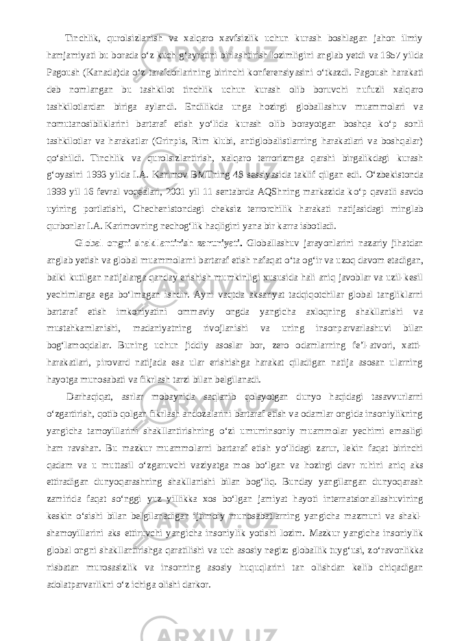           Tinchlik, qurolsizlanish va xalqaro xavfsizlik uchun kurash boshlagan jahon ilmiy hamjamiyati bu borada о ‘z kuch-g‘ayratini birlashtirish lozimligini anglab yetdi va 1957 yilda Pagoush (Kanada)da о ‘z tarafdorlarining birinchi konferensiyasini о ‘tkazdi. Pagoush harakati deb nomlangan bu tashkilot tinchlik uchun kurash olib boruvchi nufuzli xalqaro tashkilotlardan biriga aylandi. Endilikda unga hozirgi globallashuv muammolari va nomutanosibliklarini bartaraf etish y о ‘lida kurash olib borayotgan boshqa k о ‘p sonli tashkilotlar va harakatlar (Grinpis, Rim klubi, antiglobalistlarning harakatlari va boshqalar) q о ‘shildi. Tinchlik va qurolsizlantirish, xalqaro terrorizmga qarshi birgalikdagi kurash g‘oyasini 1993 yilda I.A. Karimov BMTning 48 sessiyasida taklif qilgan edi. О ‘zbekistonda 1999 yil 16 fevral voqealari, 2001 yil 11 sentabrda AQShning markazida k о ‘p qavatli savdo uyining portlatishi, Chechenistondagi cheksiz terrorchilik harakati natijasidagi minglab qurbonlar I.A. Karimovning nechog‘lik haqligini yana bir karra isbotladi. Global ongni shakllantirish zaruriyati. Globallashuv jarayonlarini nazariy jihatdan anglab yetish va global muammolarni bartaraf etish nafaqat о ‘ta og‘ir va uzoq davom etadigan, balki kutilgan natijalarga qanday erishish mumkinligi xususida hali aniq javoblar va uzil-kesil yechimlarga ega b о ‘lmagan ishdir. Ayni vaqtda aksariyat tadqiqotchilar global tangliklarni bartaraf etish imkoniyatini ommaviy ongda yangicha axloqning shakllanishi va mustahkamlanishi, madaniyatning rivojlanishi va uning insonparvarlashuvi bilan bog‘lamoqdalar. Buning uchun jiddiy asoslar bor, zero odamlarning fe’l-atvori, xatti- harakatlari, pirovard natijada esa ular erishishga harakat qiladigan natija asosan ularning hayotga munosabati va fikrlash tarzi bilan belgilanadi.           Darhaqiqat, asrlar mobaynida saqlanib qolayotgan dunyo haqidagi tasavvurlarni о ‘zgartirish, qotib qolgan fikrlash andozalarini bartaraf etish va odamlar ongida insoniylikning yangicha tamoyillarini shakllantirishning о ‘zi umuminsoniy muammolar yechimi emasligi ham ravshan. Bu mazkur muammolarni bartaraf etish y о ‘lidagi zarur, lekin faqat birinchi qadam va u muttasil о ‘zgaruvchi vaziyatga mos b о ‘lgan va hozirgi davr ruhini aniq aks ettiradigan dunyoqarashning shakllanishi bilan bog‘liq. Bunday yangilangan dunyoqarash zamirida faqat s о ‘nggi yuz yillikka xos b о ‘lgan jamiyat hayoti internatsionallashuvining keskin о ‘sishi bilan belgilanadigan ijtimoiy munosabatlarning yangicha mazmuni va shakl- shamoyillarini aks ettiruvchi yangicha insoniylik yotishi lozim. Mazkur yangicha insoniylik global ongni shakllantirishga qaratilishi va uch asosiy negiz: globallik tuyg‘usi, z о ‘ravonlikka nisbatan murosasizlik va insonning asosiy huquqlarini tan olishdan kelib chiqadigan adolatparvarlikni о ‘z ichiga olishi darkor. 