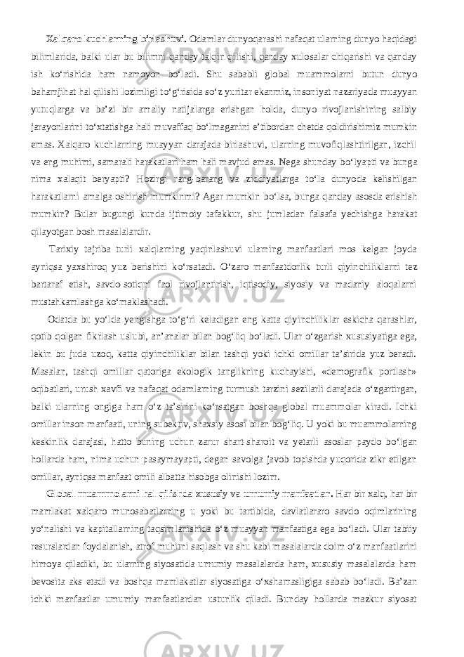           Xalqaro kuchlarning birlashuvi. Odamlar dunyoqarashi nafaqat ularning dunyo haqidagi bilimlarida, balki ular bu bilimni qanday talqin qilishi, qanday xulosalar chiqarishi va qanday ish k о ‘rishida ham namoyon b о ‘ladi. Shu sababli global muammolarni butun dunyo bahamjihat hal qilishi lozimligi t о ‘g‘risida s о ‘z yuritar ekanmiz, insoniyat nazariyada muayyan yutuqlarga va ba’zi bir amaliy natijalarga erishgan holda, dunyo rivojlanishining salbiy jarayonlarini t о ‘xtatishga hali muvaffaq b о ‘lmaganini e’tibordan chetda qoldirishimiz mumkin emas. Xalqaro kuchlarning muayyan darajada birlashuvi, ularning muvofiqlashtirilgan, izchil va eng muhimi, samarali harakatlari ham hali mavjud emas. Nega shunday b о ‘lyapti va bunga nima xalaqit beryapti? Hozirgi rang-barang va ziddiyatlarga t о ‘la dunyoda kelishilgan harakatlarni amalga oshirish mumkinmi? Agar mumkin b о ‘lsa, bunga qanday asosda erishish mumkin? Bular bugungi kunda ijtimoiy tafakkur, shu jumladan falsafa yechishga harakat qilayotgan bosh masalalardir.           Tarixiy tajriba turli xalqlarning yaqinlashuvi ularning manfaatlari mos kelgan joyda ayniqsa yaxshiroq yuz berishini k о ‘rsatadi. О ‘zaro manfaatdorlik turli qiyinchiliklarni tez bartaraf etish, savdo-sotiqni faol rivojlantirish, iqtisodiy, siyosiy va madaniy aloqalarni mustahkamlashga k о ‘maklashadi.           Odatda bu y о ‘lda yengishga t о ‘g‘ri keladigan eng katta qiyinchiliklar eskicha qarashlar, qotib qolgan fikrlash uslubi, an’analar bilan bog‘liq b о ‘ladi. Ular о ‘zgarish xususiyatiga ega, lekin bu juda uzoq, katta qiyinchiliklar bilan tashqi yoki ichki omillar ta’sirida yuz beradi. Masalan, tashqi omillar qatoriga ekologik tanglikning kuchayishi, «demografik portlash» oqibatlari, urush xavfi va nafaqat odamlarning turmush tarzini sezilarli darajada о ‘zgartirgan, balki ularning ongiga ham о ‘z ta’sirini k о ‘rsatgan boshqa global muammolar kiradi. Ichki omillar inson manfaati, uning subektiv, shaxsiy asosi bilan bog‘liq. U yoki bu muammolarning keskinlik darajasi, hatto buning uchun zarur shart-sharoit va yetarli asoslar paydo b о ‘lgan hollarda ham, nima uchun pasaymayapti, degan savolga javob topishda yuqorida zikr etilgan omillar, ayniqsa manfaat omili albatta hisobga olinishi lozim.           Global muammolarni hal qilishda xususiy va umumiy manfaatlar. Har bir xalq, har bir mamlakat xalqaro munosabatlarning u yoki bu tartibida, davlatlararo savdo oqimlarining y о ‘nalishi va kapitallarning taqsimlanishida о ‘z muayyan manfaatiga ega b о ‘ladi. Ular tabiiy resurslardan foydalanish, atrof muhitni saqlash va shu kabi masalalarda doim о ‘z manfaatlarini himoya qiladiki, bu ularning siyosatida umumiy masalalarda ham, xususiy masalalarda ham bevosita aks etadi va boshqa mamlakatlar siyosatiga о ‘xshamasligiga sabab b о ‘ladi. Ba’zan ichki manfaatlar umumiy manfaatlardan ustunlik qiladi. Bunday hollarda mazkur siyosat 