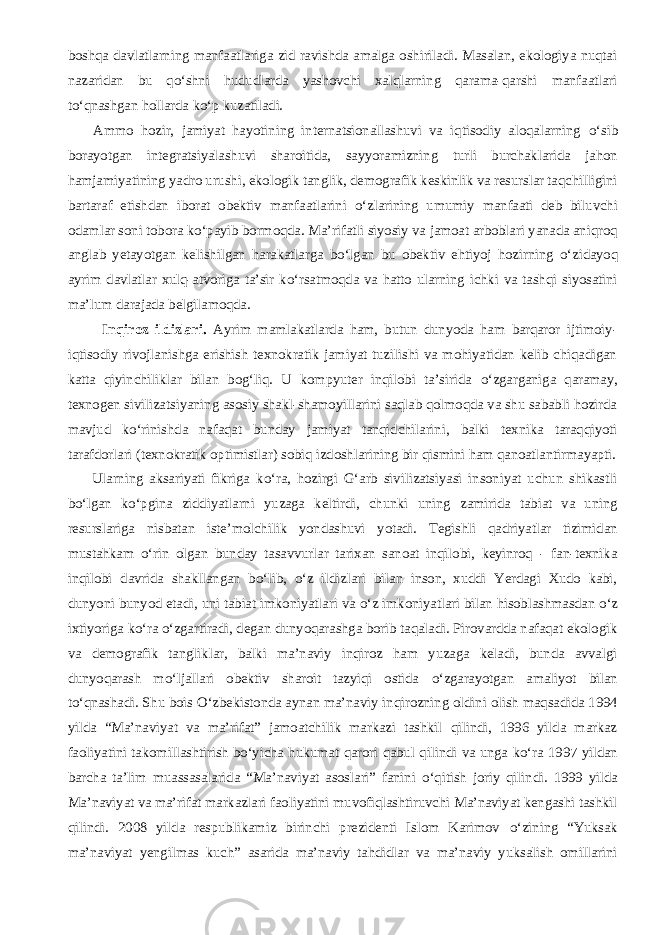 boshqa davlatlarning manfaatlariga zid ravishda amalga oshiriladi. Masalan, ekologiya nuqtai nazaridan bu q о ‘shni hududlarda yashovchi xalqlarning qarama-qarshi manfaatlari t о ‘qnashgan hollarda k о ‘p kuzatiladi.           Ammo hozir, jamiyat hayotining internatsionallashuvi va iqtisodiy aloqalarning о ‘sib borayotgan integratsiyalashuvi sharoitida, sayyoramizning turli burchaklarida jahon hamjamiyatining yadro urushi, ekologik tanglik, demografik keskinlik va resurslar taqchilligini bartaraf etishdan iborat obektiv manfaatlarini о ‘zlarining umumiy manfaati deb biluvchi odamlar soni tobora k о ‘payib bormoqda. Ma’rifatli siyosiy va jamoat arboblari yanada aniqroq anglab yetayotgan kelishilgan harakatlarga b о ‘lgan bu obektiv ehtiyoj hozirning о ‘zidayoq ayrim davlatlar xulq-atvoriga ta’sir k о ‘rsatmoqda va hatto ularning ichki va tashqi siyosatini ma’lum darajada belgilamoqda. Inqiroz ildizlari. Ayrim mamlakatlarda ham, butun dunyoda ham barqaror ijtimoiy- iqtisodiy rivojlanishga erishish texnokratik jamiyat tuzilishi va mohiyatidan kelib chiqadigan katta qiyinchiliklar bilan bog‘liq. U kompyuter inqilobi ta’sirida о ‘zgarganiga qaramay, texnogen sivilizatsiyaning asosiy shakl-shamoyillarini saqlab qolmoqda va shu sababli hozirda mavjud k о ‘rinishda nafaqat bunday jamiyat tanqidchilarini, balki texnika taraqqiyoti tarafdorlari (texnokratik optimistlar) sobiq izdoshlarining bir qismini ham qanoatlantirmayapti.           Ularning aksariyati fikriga k о ‘ra, hozirgi G‘arb sivilizatsiyasi insoniyat uchun shikastli b о ‘lgan k о ‘pgina ziddiyatlarni yuzaga keltirdi, chunki uning zamirida tabiat va uning resurslariga nisbatan iste’molchilik yondashuvi yotadi. Tegishli qadriyatlar tizimidan mustahkam о ‘rin olgan bunday tasavvurlar tarixan sanoat inqilobi, keyinroq - fan-texnika inqilobi davrida shakllangan b о ‘lib, о ‘z ildizlari bilan inson, xuddi Yerdagi Xudo kabi, dunyoni bunyod etadi, uni tabiat imkoniyatlari va о ‘z imkoniyatlari bilan hisoblashmasdan о ‘z ixtiyoriga k о ‘ra о ‘zgartiradi, degan dunyoqarashga borib taqaladi. Pirovardda nafaqat ekologik va demografik tangliklar, balki ma’naviy inqiroz ham yuzaga keladi, bunda avvalgi dunyoqarash m о ‘ljallari obektiv sharoit tazyiqi ostida о ‘zgarayotgan amaliyot bilan t о ‘qnashadi. Shu bois О ‘zbekistonda aynan ma’naviy inqirozning oldini olish maqsadida 1994 yilda “Ma’naviyat va ma’rifat” jamoatchilik markazi tashkil qilindi, 1996 yilda markaz faoliyatini takomillashtirish b о ‘yicha hukumat qarori qabul qilindi va unga k о ‘ra 1997 yildan barcha ta’lim muassasalarida “Ma’naviyat asoslari” fanini о ‘qitish joriy qilindi. 1999 yilda Ma’naviyat va ma’rifat markazlari faoliyatini muvofiqlashtiruvchi Ma’naviyat kengashi tashkil qilindi. 2008 yilda respublikamiz birinchi prezidenti Islom Karimov о ‘zining “Yuksak ma’naviyat yengilmas kuch” asarida ma’naviy tahdidlar va ma’naviy yuksalish omillarini 