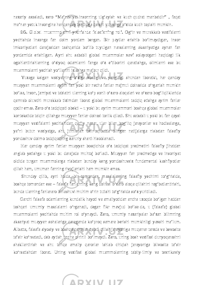 nazariy asosladi, zero “Ma’naviyat-insonning ulg‘ayish va kuch-qudrat manbaidir” , faqat ma’nan yetuk insongina har qanday tahdidga qarshi к urashga о ‘zida kuch topishi mumkin.           9/3. Global muammolarni yechishda falsafaning roli. Og‘ir va murakkab vazifalarni yechishda insonga fan doim yordam bergan. Bir paytlar erishib b о ‘lmaydigan, inson imkoniyatlari darajasidan tashqarida b о ‘lib tuyulgan narsalarning aksariyatiga aynan fan yordamida erishilgan. Ayni shu sababli global muammolar xavf solayotgani haqidagi ilk ogohlantirishlarning о ‘ziyoq odamlarni fanga о ‘z e’tiborini qaratishga, olimlarni esa bu muammolarni yechish y о ‘llarini izlashga majbur qildi.           Yuzaga kelgan vaziyatning о ‘ziga xosligi va yangiligi shundan iboratki, har qanday muayyan muammolarni ayrim fan yoki bir necha fanlar majmui doirasida о ‘rganish mumkin b о ‘lsa, inson, jamiyat va tabiatni ularning k о ‘p sonli о ‘zaro aloqalari va о ‘zaro bog‘liqliklarida qamrab oluvchi murakkab tizimdan iborat global muammolarni tadqiq etishga ayrim fanlar qodir emas. Zero о ‘z tadqiqoti obekti – u yoki bu ayrim muammoni boshqa global muammolar kontekstida talqin qilishga muayyan fanlar doirasi torlik qiladi. Shu sababli u yoki bu fan qaysi muayyan vazifalarni yechishidan qat’iy nazar, ular bilan bog‘liq jarayonlar va hodisalarga, ya’ni butun vaziyatga, shu jumladan oxir-oqibatda olingan natijalarga nisbatan falsafiy yondashuv doimo tadqiqotning zaruriy sharti hisoblanadi.           Har qanday ayrim fanlar muayyan bosqichda о ‘z tadqiqot predmetini falsafiy jihatdan anglab yetishga u yoki bu darajada muhtoj b о ‘ladi. Muayyan fan predmetiga va insoniyat oldida turgan muammolarga nisbatan bunday keng yondashuvsiz fundamental kashfiyotlar qilish ham, umuman fanning rivojlanishi ham mumkin emas.           Shunday qilib, ayni holda, bir tomondan, masalalarning falsafiy yechimi t о ‘g‘risida, boshqa tomondan esa – falsafa fanlarning keng doirasi о ‘zaro aloqa qilishini rag‘batlantirishi, bunda ularning fanlararo birlashuvi muhim о ‘rin tutishi t о ‘g‘risida s о ‘z yuritiladi.           Garchi falsafa odamlarning kundalik hayoti va amaliyotidan ancha uzoqda b о ‘lgan haddan tashqari umumiy masalalarni о ‘rganadi, degan fikr mavjud b о ‘lsa-da, u (falsafa) global muammolarni yechishda muhim rol о ‘ynaydi. Zero, umumiy nazariyalar ba’zan bilimning aksariyat muayyan sohalariga qaraganda k о ‘proq samara berishi mumkinligi yaxshi ma’lum. Albatta, falsafa siyosiy va boshqa qarorlar qabul qilish jarayoniga muqarrar tarzda va bevosita ta’sir k о ‘rsatadi, deb aytish uncha о ‘rinli b о ‘lmaydi. Zero, uning bosh vazifasi dunyoqarashni shakllantirish va shu tariqa amaliy qarorlar ishlab chiqish jarayoniga bilvosita ta’sir k о ‘rsatishdan iborat. Uning vazifasi global muammolarning tabiiy-ilmiy va texnikaviy 